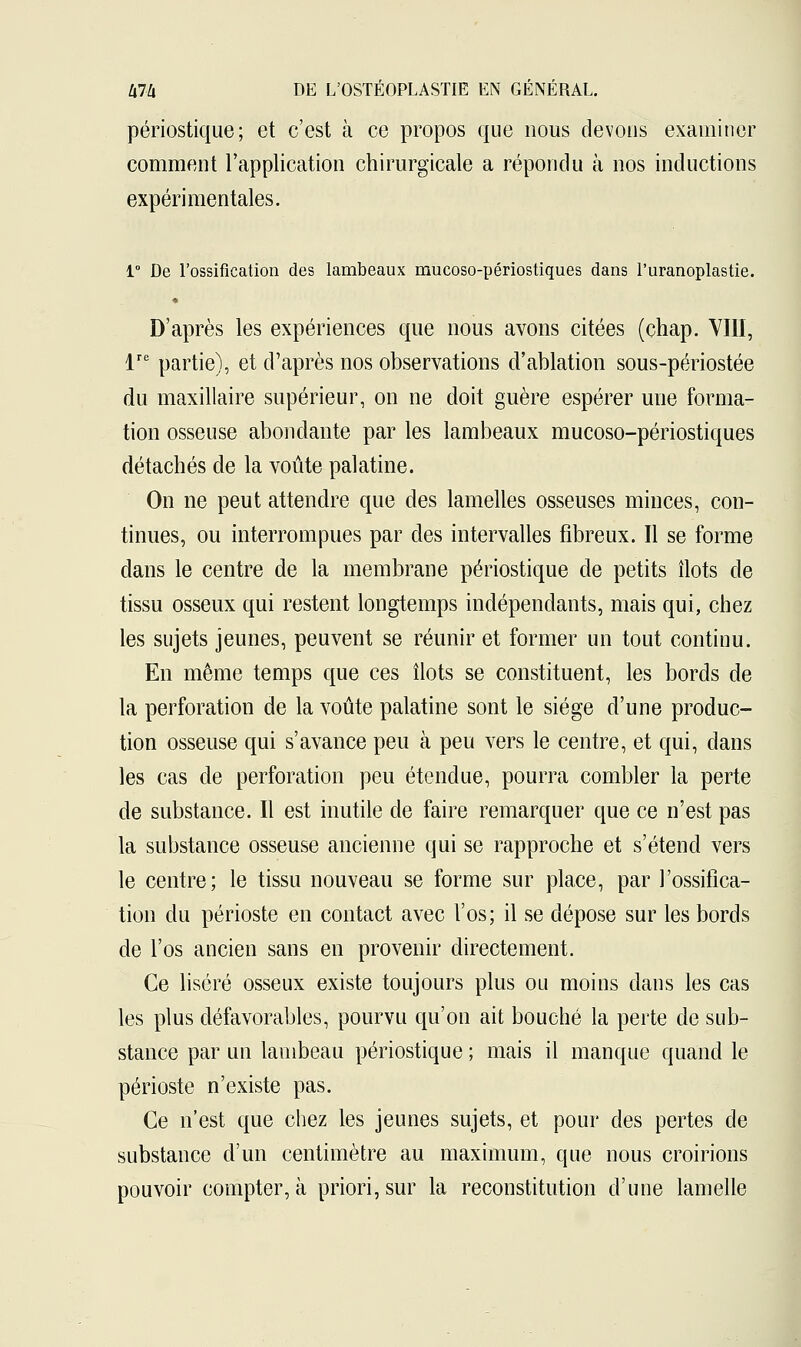 périostique; et c'est à ce propos que nous devons examiner comment l'application chirurgicale a répondu cà nos inductions expérimentales. 1° De l'ossification des lambeaux mucoso-périostiques dans l'uranoplastie. D'après les expériences que nous avons citées (çhap. VIII, lre partie), et d'après nos observations d'ablation sous-périostée du maxillaire supérieur, on ne doit guère espérer une forma- tion osseuse abondante par les lambeaux mucoso-périostiques détachés de la voûte palatine. On ne peut attendre que des lamelles osseuses minces, con- tinues, ou interrompues par des intervalles fibreux. Il se forme dans le centre de la membrane périostique de petits îlots de tissu osseux qui restent longtemps indépendants, mais qui, chez les sujets jeunes, peuvent se réunir et former un tout continu. En même temps que ces îlots se constituent, les bords de la perforation de la voûte palatine sont le siège d'une produc- tion osseuse qui s'avance peu à peu vers le centre, et qui, dans les cas de perforation peu étendue, pourra combler la perte de substance. Il est inutile de faire remarquer que ce n'est pas la substance osseuse ancienne qui se rapproche et s'étend vers le centre; le tissu nouveau se forme sur place, par l'ossifica- tion du périoste en contact avec l'os; il se dépose sur les bords de l'os ancien sans en provenir directement. Ce liséré osseux existe toujours plus on moins dans les cas les plus défavorables, pourvu qu'on ait bouché la perte de sub- stance par un lambeau périostique ; mais il manque quand le périoste n'existe pas. Ce n'est que chez les jeunes sujets, et pour des pertes de substance d'un centimètre au maximum, que nous croirions pouvoir compter, à priori, sur la reconstitution d'une lamelle