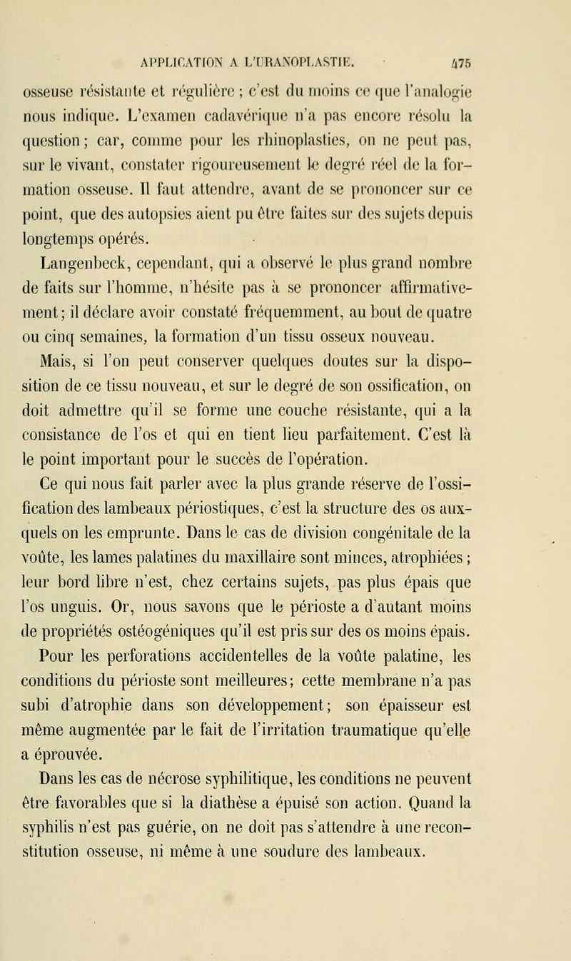 osseuse résistante et régulière ; c'est du moins ce que l'analogie nous indique. L'examen cadavérique n'a pas encore résolu la question ; car, comme pour les rhinoplasties, on ne peut pas, sur le vivant, constater rigoureusement le degré réel de la for- mation osseuse. 11 faut attendre, avant de se prononcer sur ce point, que des autopsies aient pu être faites sur des sujets depuis longtemps opérés. Langenbeck, cependant, qui a observé le plus grand nombre de faits sur l'homme, n'hésite pas à se prononcer affirmative- ment; il déclare avoir constaté fréquemment, au bout de quatre ou cinq semaines, la formation d'un tissu osseux nouveau. Mais, si l'on peut conserver quelques doutes sur la dispo- sition de ce tissu nouveau, et sur le degré de son ossification, on doit admettre qu'il se forme une couche résistante, qui a la consistance de l'os et qui en tient lieu parfaitement. C'est là le point important pour le succès de l'opération. Ce qui nous fait parler avec la plus grande réserve de l'ossi- fication des lambeaux périostiques, c'est la structure des os aux- quels on les emprunte. Dans le cas de division congénitale de la voûte, les lames palatines du maxillaire sont minces, atrophiées ; leur bord libre n'est, chez certains sujets, pas plus épais que l'os unguis. Or, nous savons que le périoste a d'autant moins de propriétés ostéogéniques qu'il est pris sur des os moins épais. Pour les perforations accidentelles de la voûte palatine, les conditions du périoste sont meilleures; cette membrane n'a pas subi d'atrophie dans son développement; son épaisseur est même augmentée par le fait de l'irritation traumatique qu'elle a éprouvée. Dans les cas de nécrose syphilitique, les conditions ne peuvent être favorables que si la diathèse a épuisé son action. Quand la syphilis n'est pas guérie, on ne doit pas s'attendre à une recon- stitution osseuse, ni même à une soudure des lambeaux.