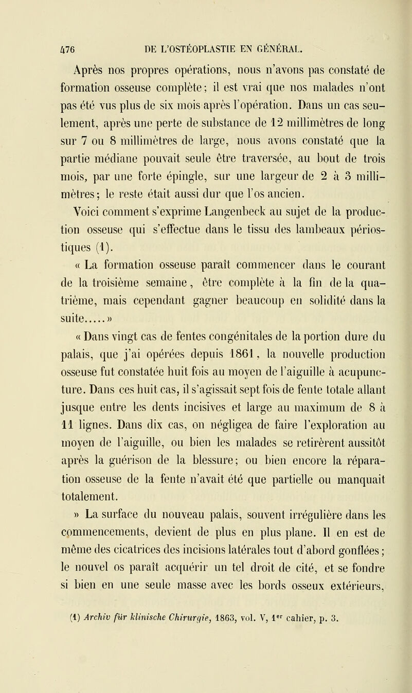 Après nos propres opérations, nous n'avons pas constaté de formation osseuse complète ; il est vrai que nos malades n'ont pas été vus plus de six mois après l'opération. Dans un cas seu- lement, après une perte de substance de 12 millimètres de long sur 7 ou 8 millimètres de large, nous avons constaté que la partie médiane pouvait seule être traversée, au bout de trois mois, par une forte épingle, sur une largeur de 2 à 3 milli- mètres; le reste était aussi dur que l'os ancien. Voici comment s'exprime Langenbeck au sujet de la produc- tion osseuse qui s'effectue clans le tissu des lambeaux périos- tiques (1). « La formation osseuse paraît commencer dans le courant de la troisième semaine, être complète à la fin de la qua- trième, mais cependant gagner beaucoup en solidité dans la suite » « Dans vingt cas de fentes congénitales de la portion dure du palais, que j'ai opérées depuis 1861, la nouvelle production osseuse fut constatée huit fois au moyen de l'aiguille à acupunc- ture. Dans ces huit cas, il s'agissait sept fois de fente totale allant jusque entre les dents incisives et large au maximum de 8 à 11 lignes. Dans dix cas, on négligea de faire l'exploration au moyen de l'aiguille, ou bien les malades se retirèrent aussitôt après la guérison de la blessure; ou bien encore la répara- tion osseuse de la fente n'avait été que partielle ou manquait totalement. » La surface du nouveau palais, souvent irrégulière dans les commencements, devient de plus en plus plane. Il en est de même des cicatrices des incisions latérales tout d'abord gonflées ; le nouvel os paraît acquérir un tel droit de cité, et se fondre si bien en une seule masse avec les bords osseux extérieurs, (i) Archiv fur klinische Chirurgie, 1863, vol. V, 1er cahier, p. 3.