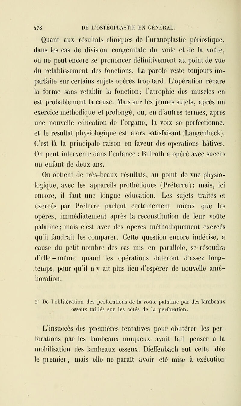 Quant aux résultats cliniques de l'uranoplastie périostique, dans les cas de division congénitale du voile et de la voûte, on ne peut encore se prononcer définitivement au point de vue du rétablissement des fonctions. La parole reste toujours im- parfaite sur certains sujets opérés trop tard. L'opération répare la forme sans rétablir la fonction; l'atrophie des muscles en est probablement la cause. Mais sur les jeunes sujets, après un exercice méthodique et prolongé, ou, en d'autres termes, après une nouvelle éducation de l'organe, la voix se perfectionne, et le résultat physiologique est alors satisfaisant (Langenbeck). C'est là la principale raison en faveur des opérations hâtives. On peut intervenir dans l'enfance : Billroth a opéré avec succès un enfant de deux ans. On obtient de très-beaux résultais, au point de vue physio- logique, avec les appareils prothétiques (Préterre); mais, ici encore, il faut une longue éducation. Les sujets traités et exercés par Préterre parlent certainement mieux que les opérés, immédiatement après la reconstitution de leur voûte palatine; mais c'est avec des opérés méthodiquement exercés qu'il faudrait les comparer. Cette question encore indécise, à cause du petit nombre des cas mis en parallèle, se résoudra d'elle - même quand les opérations dateront d'assez long- temps, pour qu'il n'y ait plus lieu d'espérer de nouvelle amé- lioration. 2° De l'oblitération des perforations de la voûte palatine par des lambeaux osseux taillés sur les côtés de la perforation. L'insuccès des premières tentatives pour oblitérer les per- forations par les lambeaux muqueux avait fait penser à la mobilisation des lambeaux osseux. DiefFenbach eut cette idée le premier, mais elle ne paraît avoir été mise à exécution