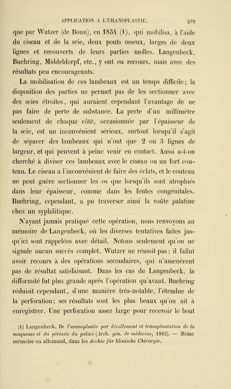 que par Wutzer (de Bonn), en 18â/i (1), qui mobilisa, à l'aide du ciseau et de la scie, deux ponts osseux, larges de deux lignes et recouverts de leurs parties molles. Langenbeck, Buehring, Middeldorpf, etc., y ont eu recours, mais avec des résultats peu encourageants. La mobilisation de ces lambeaux est un temps difficile; la disposition des parties ne permet pas de les sectionner avec des scies étroites, qui auraient cependant l'avantage de ne pas faire de perte de substance. La perte d'un millimètre seulement de chaque côté, occasionnée par l'épaisseur de la scie, est un inconvénient sérieux, surtout lorsqu'il s'agit de séparer des lambeaux qui n'ont que 2 ou 3 lignes de largeur, et qui peuvent à peine venir en contact. Aussi a-t-on cherché à diviser ces lambeaux avec le ciseau ou un fort cou- teau. Le ciseau a l'inconvénient de faire des éclats, et le couteau ne peut guère sectionner les os que lorsqu'ils sont atrophiés dans leur épaisseur, comme dans les fentes congénitales. Buehring, cependant, a pu traverser ainsi la voûte palatine chez un syphilitique. N'ayant jamais pratiqué cette opération, nous renvoyons au mémoire de Langenbeck, où les diverses tentatives faites jus- qu'ici sont rappelées avec détail. Notons seulement qu'on ne signale aucun succès complet. Wutzer ne réussit pas ; il fallut avoir recours à des opérations secondaires, qui n'amenèrent pas de résultat satisfaisant. Dans les cas de Langenbeck, la difformité fut plus grande après l'opération qu'avant. Buehring réduisit cependant, d'une manière très-notable, l'étendue de la perforation; ses résultats sont les plus beaux qu'on ait à enregistrer. Une perforation assez large pour recevoir le bout (1) Langenbeck, De l'uranoplastie par décollement et transplantation de la muqueuse et du périoste du palais (Arch. gén. de médecine, 1862). — Même mémoire en allemand, dans les Archiv fur klinische Chirurgie.