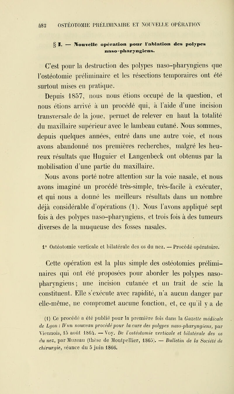 § I. — Nouvelle opération pour l'ablation des polypes naso-pharyngiens. C'est pour la destruction des polypes naso-pharyngiens que l'ostéotomie préliminaire et les résections temporaires ont été surtout mises en pratique. Depuis 1857, nous nous étions occupé de la question, et nous étions arrivé à un procédé qui, à l'aide d'une incision transversale de la joue, permet de relever en haut la totalité du maxillaire supérieur avec le lambeau cutané. Nous sommes, depuis quelques années, entré dans une autre voie, et nous avons abandonné nos premières recherches, malgré les heu- reux résultats que Huguier et Langenbeck ont obtenus par la mobilisation d'une partie du maxillaire. Nous avons porté notre attention sur la voie nasale, et nous avons imaginé un procédé très-simple, très-facile à exécuter, et qui nous a donné les meilleurs résultats dans un nombre déjà considérable d'opérations (1). Nous l'avons appliqué sept fois à des polypes naso-pharyngiens, et trois fois à des tumeurs diverses de la muqueuse des fosses nasales. 1° Ostéotomie verticale et bilatérale des os du nez. — Procédé opératoire. Cette opération est la plus simple des ostéotomies prélimi- naires qui ont été proposées pour aborder les polypes naso- pharyngiens ; une incision cutanée et un trait de scie la constituent. Elle s'exécute avec rapidité, n'a aucun danger par elle-même, ne compromet aucune fonction, et, ce qu'il y a de (1) Ce procédé a été publié pour la première fois dans la Gazette médicale de Lyon : D'un nouveau procédé pour la cure des pohjpes naso-pharyngiens, par Viennois, 15 août 186Z». —Voy. De l'ostéotomie verticale et bilatérale des os du nez, par Muzeau (thèse de Montpellier, 1865). — Bulletin de la Société de chirurgie, séance du 5 juin 1866.