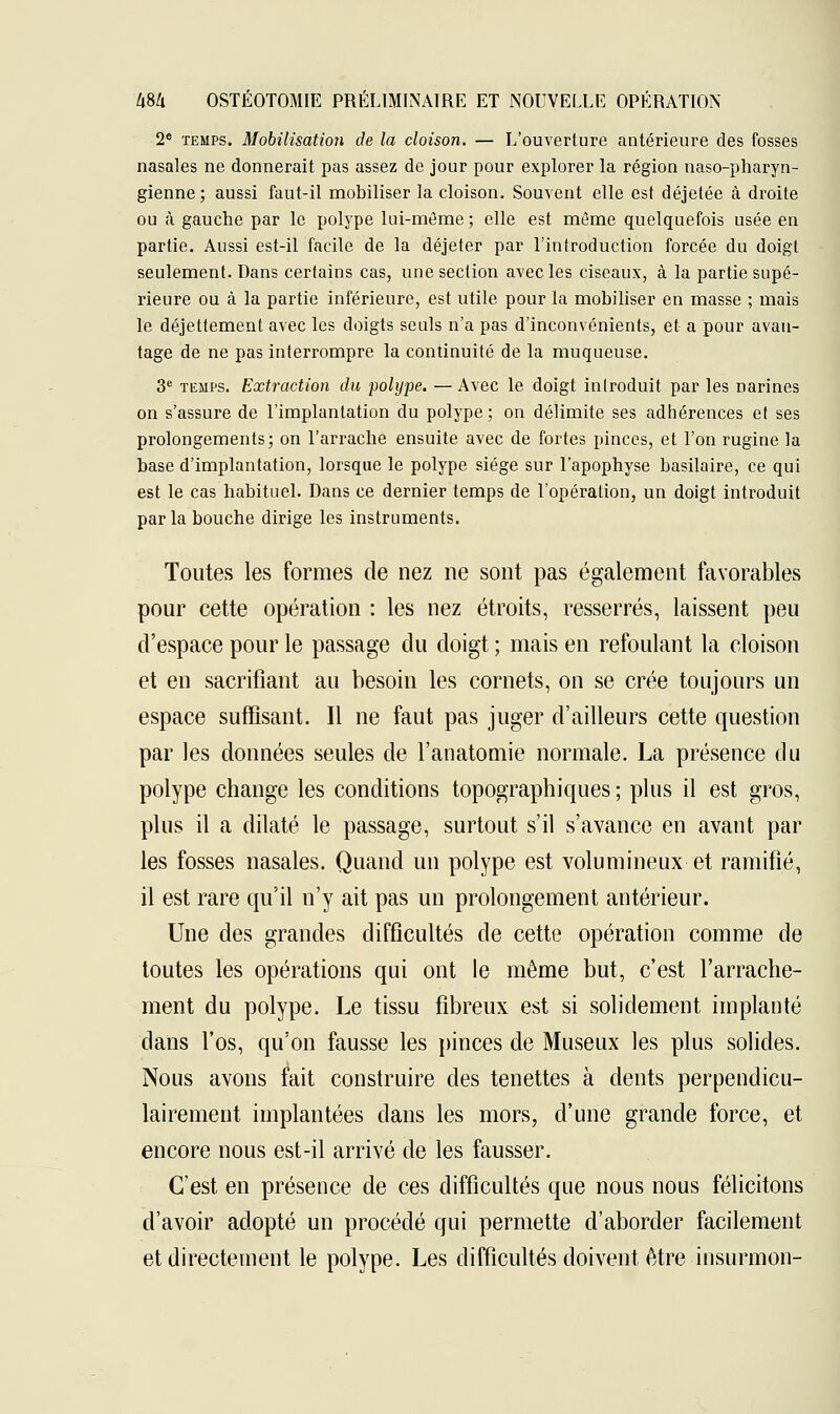 2e temps. Mobilisation de la cloison. — L'ouverture antérieure des fosses nasales ne donnerait pas assez de jour pour explorer la région naso-pharyn- gienne ; aussi faut-il mobiliser la cloison. Souvent elle est déjetée à droite ou à gauche par le polype lui-même ; elle est même quelquefois usée en partie. Aussi est-il facile de la déjeter par l'introduction forcée du doigt seulement. Dans certains cas, une section avec les ciseaux, à la partie supé- rieure ou à la partie inférieure, est utile pour la mobiliser en masse ; mais le déjettement avec les doigts seuls n'a pas d'inconvénients, et a pour avan- tage de ne pas interrompre la continuité de la muqueuse. 3e temps. Extraction du polype. — Avec le doigt introduit par les narines on s'assure de l'implantation du polype; on délimite ses adhérences et ses prolongements; on l'arrache ensuite avec de fortes pinces, et l'on rugine la base d'implantation, lorsque le polype siège sur l'apophyse basilaire, ce qui est le cas habituel. Dans ce dernier temps de l'opération, un doigt introduit par la bouche dirige les instruments. Toutes les formes de nez ne sont pas également favorables pour cette opération : les nez étroits, resserrés, laissent peu d'espace pour le passage du doigt ; mais en refoulant la cloison et en sacrifiant au besoin les cornets, on se crée toujours un espace suffisant. Il ne faut pas juger d'ailleurs cette question par les données seules de l'anatomie normale. La présence du polype change les conditions topographiques ; plus il est gros, plus il a dilaté le passage, surtout s'il s'avance en avant par les fosses nasales. Quand un polype est volumineux et ramifié, il est rare qu'il n'y ait pas un prolongement antérieur. Une des grandes difficultés de cette opération comme de toutes les opérations qui ont le même but, c'est l'arrache- ment du polype. Le tissu fibreux est si solidement implanté dans l'os, qu'on fausse les pinces de Museux les plus solides. Nous avons fait construire des tenettes à dents perpendicu- lairement implantées clans les mors, d'une grande force, et encore nous est-il arrivé de les fausser. C'est en présence de ces difficultés que nous nous félicitons d'avoir adopté un procédé qui permette d'aborder facilement et directement le polype. Les difficultés doivent être insurmon-