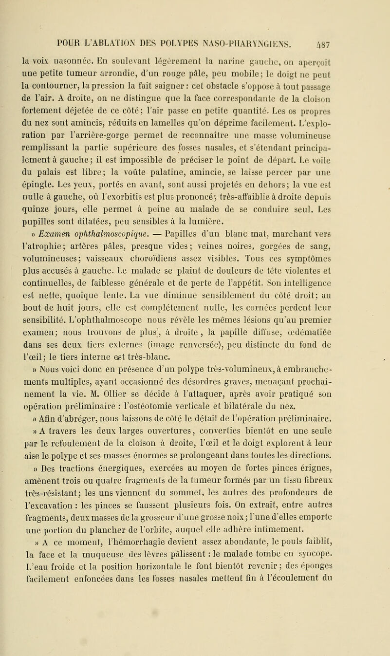 la voix nasonnée. En soulevant légèrement la narine gauche, on aperçoit une petite tumeur arrondie, d'un rouge pâle, peu mobile; le doigt ne peut la contourner, la pression la fait saigner: cet obstacle s'oppose à tout passage de l'air. A droite, on ne dislingue que la face correspondante de la cloison fortement déjetée de ce côté; l'air passe en petite quantité. Les os propres du nez sont amincis, réduits en lamelles qu'on déprime facilement. L'explo- ration par l'arrière-gorge permet de reconnaître une masse volumineuse remplissant la partie supérieure des fosses nasales, et s'étendant principa- lement à gauche; il est impossible de préciser le point de départ. Le voile du palais est libre; la voûte palatine, amincie, se laisse percer par une épingle. Les yeux, portés en avant, sont aussi projetés en dehors; la vue est nulle à gauche, où l'exorbitis est plus prononcé; très-affaiblie à droite depuis quinze jours, elle permet à peine au malade de se conduire seul. Les pupilles sont dilatées, peu sensibles à la lumière. » Examen ophthalmoscopique. — Papilles d'un blanc mat, marchant vers l'atrophie; artères pâles, presque vides; veines noires, gorgées de sang, volumineuses; vaisseaux choroïdiens assez visibles. Tous ces symptômes plus accusés à gauche. Le malade se plaint de douleurs de tète violentes et continuelles, de faiblesse générale et de perte de l'appétit. Son intelligence est nette, quoique lente. La vue diminue sensiblement du côté droit; au bout de huit jours, elle est complètement nulle, les cornées perdent leur sensibilité. L'ophthalmoscope nous révèle les mêmes lésions qu'au premier examen; nous trouvons de plus1, à droite, la papille diffuse, œdématiée dans ses deux tiers externes (image renversée), peu distincte du fond de l'œil; le tiers interne eet très-blanc. » Nous voici donc en présence d'un polype très-volumineux, à embranche- ments multiples, ayant occasionné des désordres graves, menaçant prochai- nement la vie. M. Ollier se décide à l'attaquer, après avoir pratiqué son opération préliminaire : l'ostéotomie verticale et bilatérale du nez. a Afin d'abréger, nous laissons de côté le détail de l'opération préliminaire. » A travers les deux larges ouvertures, converties bieniôt en une seule par le refoulement de la cloison à droite, l'œil et le doigt explorent à leur aise le polype et ses masses énormes se prolongeant dans toutes les directions. » Des tractions énergiques, exercées au moyen de fortes pinces érignes, amènent trois ou quatre fragments de la tumeur formés par un tissu fibreux très-résistant ; les uns viennent du sommet, les autres des profondeurs de l'excavation: les pinces se faussent plusieurs fois. On extrait, entre autres fragments, deux masses de la grosseur d'une grosse noix; l'une d'elles emporte une portion du plancher de l'orbite, auquel elle adhère intimement. » A ce moment, l'hémorrhagie devient assez abondante, le pouls faiblit, la face et la muqueuse des lèvres pâlissent : le malade tombe en syncope. L'eau froide et la position horizontale le font bientôt revenir; des éponges facilement enfoncées dans les fosses nasales mettent fin à l'écoulement du