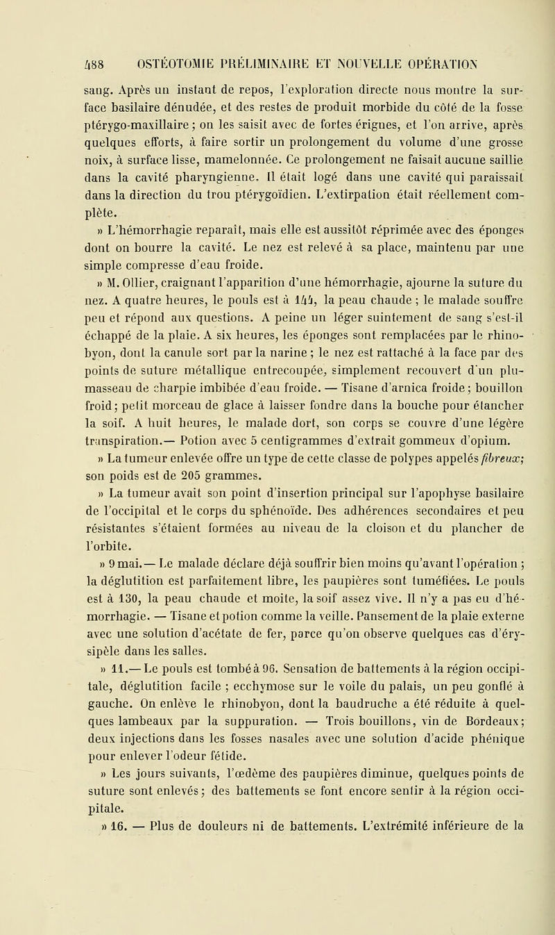 sang. Après un instant de repos, l'exploration directe nous montre la sur- face basilaire dénudée, et des restes de produit morbide du côté de la fosse ptérygo-maxillaire ; on les saisit avec de fortes érignes, et l'on arrive, après quelques efforts, à faire sortir un prolongement du volume d'une grosse noix, à surface lisse, mamelonnée. Ce prolongement ne faisait aucune saillie clans la cavité pharyngienne, Il était logé dans une cavité qui paraissait dans la direction du trou ptérygoïdien. L'extirpation était réellement com- plète. » L'hémorrhagie reparaît, mais elle est aussitôt réprimée avec des éponges dont on bourre la cavité. Le nez est relevé à sa place, maintenu par une simple compresse d'eau froide. » M. Ollier, craignant l'apparition d'une hémorrhagie, ajourne la suture du nez. A quatre heures, le pouls est à lli'j, la peau chaude ; le malade souffre peu et répond aux questions. A peine un léger suintement de sang s'est-il échappé de la plaie. A six heures, les éponges sont remplacées par le rhino- byon, dont la canule sort par la narine ; le nez est rattaché à la face par des points de suture métallique entrecoupée., simplement recouvert d'un plu- masseau de charpie imbibée d'eau froide. — Tisane d'arnica froide; bouillon froid; petit morceau de glace à laisser fondre dans la bouche pour étancher la soif. A huit heures, le malade dort, son corps se couvre d'une légère transpiration.— Potion avec 5 centigrammes d'extrait gommeux d'opium. » La tumeur enlevée offre un type de cette classe de polypes appelés fibreux; son poids est de 205 grammes. » La tumeur avait son point d'insertion principal sur l'apophyse basilaire de l'occipital et le corps du sphénoïde. Des adhérences secondaires et peu résistantes s'étaient formées au niveau de la cloison et du plancher de l'orbite. » 9 mai.— Le malade déclare déjà souffrir bien moins qu'avant l'opération ; la déglutition est parfaitement libre, les paupières sont tuméfiées. Le pouls est à 130, la peau chaude et moite, la soif assez vive. Il n'y a pas eu d'hé- morrhagie. — Tisane et potion comme la veille. Pansement de la plaie externe avec une solution d'acétate de fer, parce qu'on observe quelques cas d'éry- sipèle dans les salles. » 11.— Le pouls est tombé à 96. Sensation de battements à la région occipi- tale, déglutition facile ; ecchymose sur le voile du palais, un peu gonflé à gauche. On enlève le rhinobyon, dont la baudruche a été réduite à quel- ques lambeaux par la suppuration. — Trois bouillons, vin de Bordeaux; deux injections dans les fosses nasales avec une solution d'acide phénique pour enlever l'odeur fétide. » Les jours suivants, l'œdème des paupières diminue, quelques points de suture sont enlevés; des battements se font encore sentir à la région occi- pitale. » 16. — Plus de douleurs ni de battements. L'extrémité inférieure de la