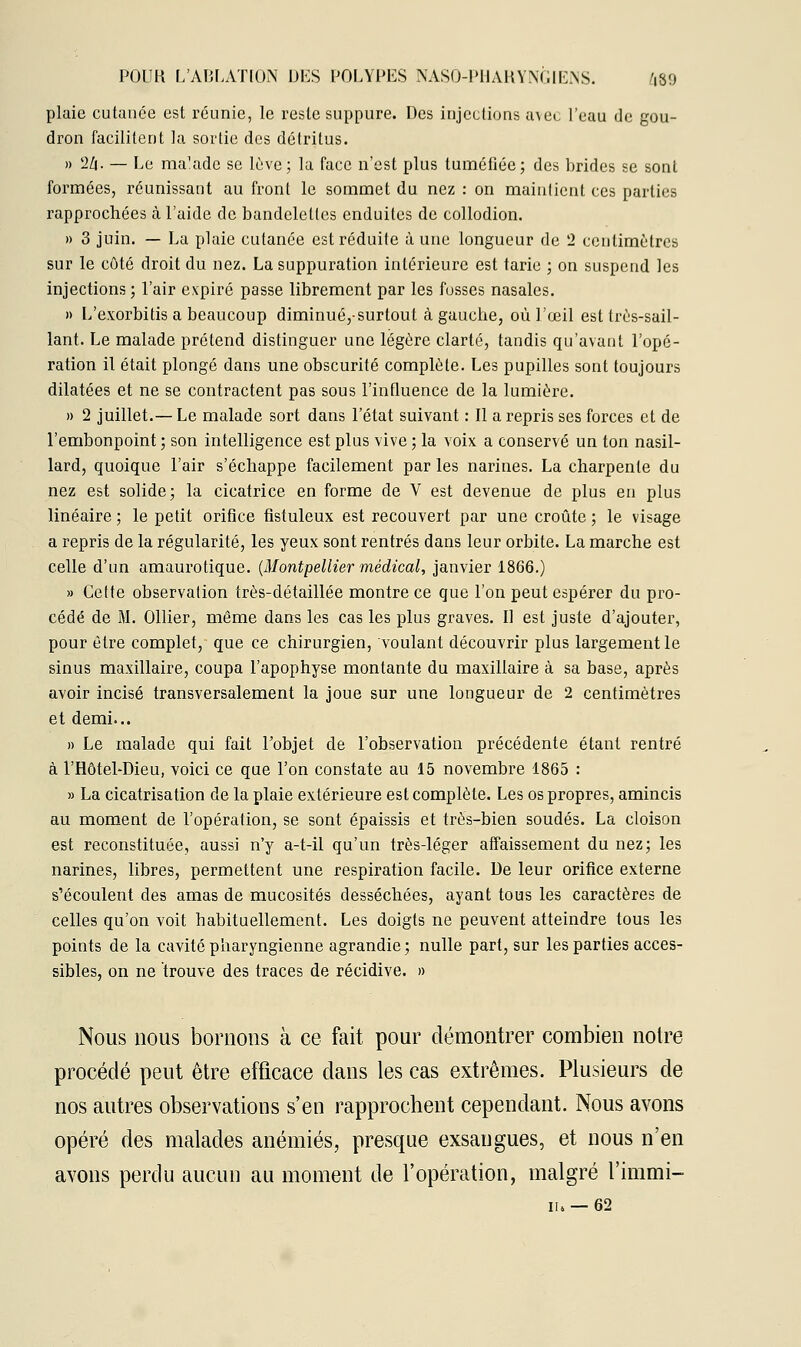 plaie cutanée est réunie, le reste suppure. Des injections avec l'eau de gou- dron facilitent la sortie des détritus. » 2Zj. — Le ma'ade se lève; la face n'est plus tuméfiée; des brides se sont formées, réunissant au front le sommet du nez : on maintient ces parties rapprochées à l'aide de bandelettes enduites de collodion. » 3 juin. — La plaie cutanée est réduite aune longueur de 2 centimètres sur le côté droit du nez. La suppuration intérieure est tarie ; on suspend les injections ; l'air expiré passe librement par les fosses nasales. » L'exorbitis a beaucoup diminué,-surtout à gauche, où l'œil est très-sail- lant. Le malade prétend distinguer une légère clarté, tandis qu'avant l'opé- ration il était plongé dans une obscurité complète. Les pupilles sont toujours dilatées et ne se contractent pas sous l'influence de la lumière. » 2 juillet.— Le malade sort dans l'état suivant : Il a repris ses forces et de l'embonpoint ; son intelligence est plus vive ; la voix a conservé un ton nasil- lard, quoique l'air s'échappe facilement par les narines. La charpente du nez est solide; la cicatrice en forme de V est devenue de plus en plus linéaire ; le petit orifice fistuleux est recouvert par une croûte ; le visage a repris de la régularité, les yeux sont rentrés dans leur orbite. La marche est celle d'un amaurotique. (Montpellier médical, janvier 1866.) » Cette observation très-détaillée montre ce que l'on peut espérer du pro- cédé de M. Ollier, même dans les cas les plus graves. Il est juste d'ajouter, pour être complet, que ce chirurgien, voulant découvrir plus largement le sinus maxillaire, coupa l'apophyse montante du maxillaire à sa base, après avoir incisé transversalement la joue sur une longueur de 2 centimètres et demi... » Le malade qui fait l'objet de l'observation précédente étant rentré à l'Hôtel-Dieu, voici ce que l'on constate au 15 novembre 1865 : » La cicatrisation de la plaie extérieure est complète. Les os propres, amincis au moment de l'opération, se sont épaissis et très-bien soudés. La cloison est reconstituée, aussi n'y a-t-il qu'un très-léger affaissement du nez; les narines, libres, permettent une respiration facile. De leur orifice externe s'écoulent des amas de mucosités desséchées, ayant tous les caractères de celles qu'on voit habituellement. Les doigts ne peuvent atteindre tous les points de la cavité pharyngienne agrandie; nulle part, sur les parties acces- sibles, on ne trouve des traces de récidive. » Nous nous bornons à ce fait pour démontrer combien notre procédé peut être efficace dans les cas extrêmes. Plusieurs de nos autres observations s'en rapprochent cependant. Nous avons opéré des malades anémiés, presque exsangues, et nous n'en avons perdu aucun au moment de l'opération, malgré l'immi- m —62