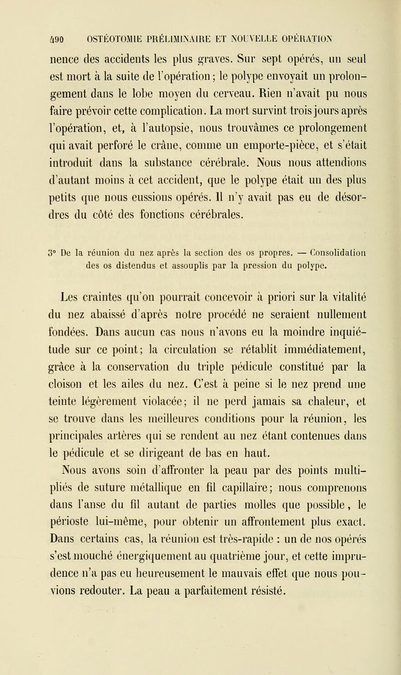 nence des accidents les plus graves. Sur sept opérés, un seul est mort à la suite de l'opération ; le polype envoyait un prolon- gement dans le lobe moyen du cerveau. Rien n'avait pu nous faire prévoir cette complication. La mort survint trois jours après l'opération, et, à l'autopsie, nous trouvâmes ce prolongement qui avait perforé le crâne, comme un emporte-pièce, et s'était introduit dans la substance cérébrale. Nous nous attendions d'autant moins à cet accident, que le polype était un des plus petits que nous eussions opérés. 11 n'y avait pas eu de désor- dres du côté des fonctions cérébrales. 3° De la réunion du nez après la section des os propres. — Consolidation des os distendus et assouplis par la pression du polype. Les craintes qu'on pourrait concevoir à priori sur la vitalité du nez abaissé d'après notre procédé ne seraient nullement fondées. Dans aucun cas nous n'avons eu la moindre inquié- tude sur ce point; la circulation se rétablit immédiatement, grâce à la conservation du triple pédicule constitué par la cloison et les ailes du nez. C'est à peine si le nez prend une teinte légèrement violacée; il ne perd jamais sa chaleur, et se trouve dans les meilleures conditions pour la réunion, les principales artères qui se rendent au nez étant contenues dans le pédicule et se dirigeant de bas en haut. Nous avons soin d'affronter la peau par des points multi- pliés de suture métallique en fil capillaire; nous comprenons clans l'anse du fil autant de parties molles que possible, le périoste lui-même, pour obtenir un affrontement plus exact. Dans certains cas, la réunion est très-rapide : un de nos opérés s'est mouché énergiquement au quatrième jour, et cette impru- dence n'a pas eu heureusement le mauvais effet que nous pou- vions redouter. La peau a parfaitement résisté.