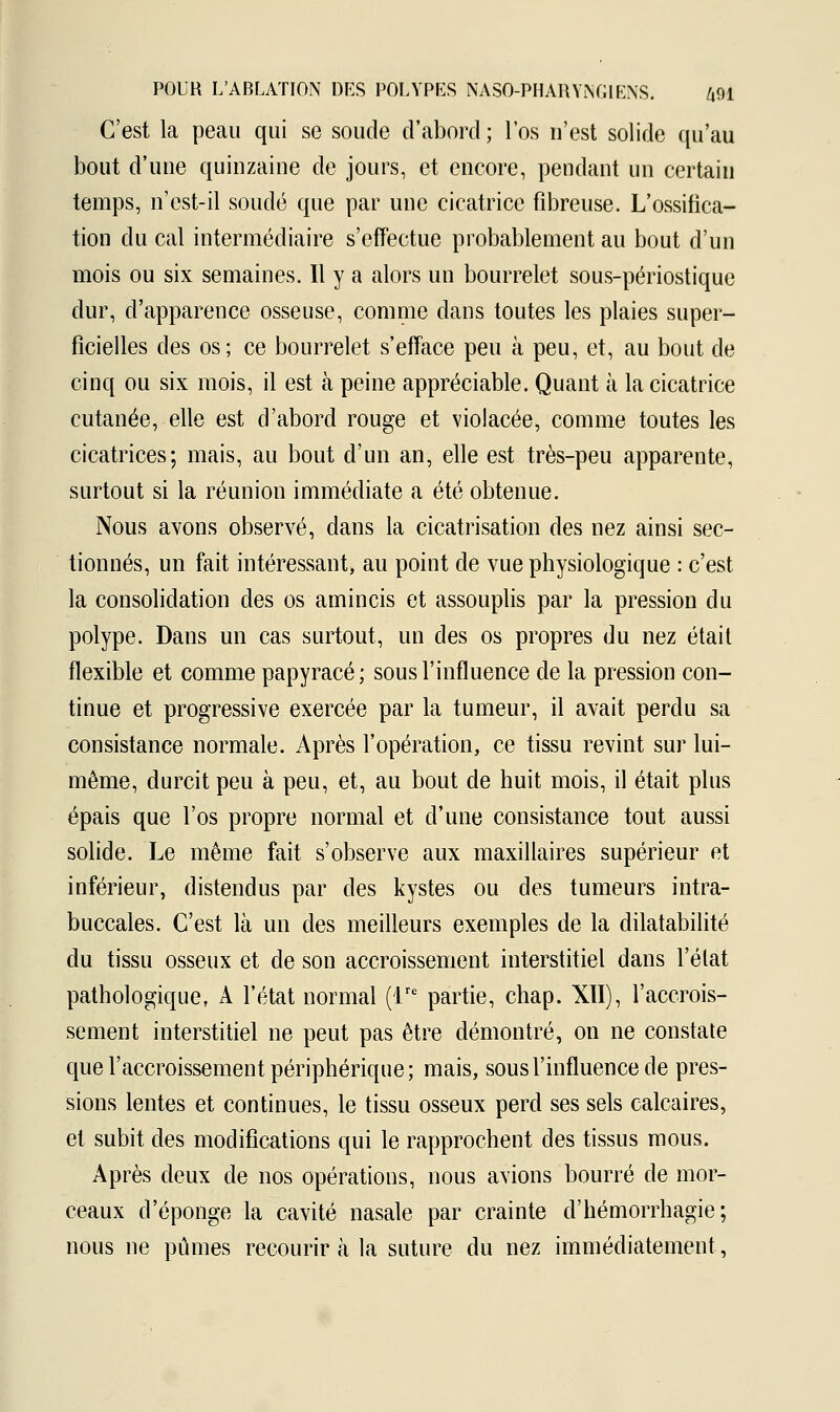 C'est la peau qui se soude d'abord ; l'os n'est solide qu'au bout d'une quinzaine de jours, et encore, pendant un certain temps, n'est-il soudé que par une cicatrice fibreuse. L'ossifica- tion du cal intermédiaire s'effectue probablement au bout d'un mois ou six semaines. Il y a alors un bourrelet sous-périostique dur, d'apparence osseuse, comme dans toutes les plaies super- ficielles des os; ce bourrelet s'efface peu à peu, et, au bout de cinq ou six mois, il est à peine appréciable. Quant à la cicatrice cutanée, elle est d'abord rouge et violacée, comme toutes les cicatrices; mais, au bout d'un an, elle est très-peu apparente, surtout si la réunion immédiate a été obtenue. Nous avons observé, dans la cicatrisation des nez ainsi sec- tionnés, un fait intéressant, au point de vue physiologique : c'est la consolidation des os amincis et assouplis par la pression du polype. Dans un cas surtout, un des os propres du nez était flexible et comme papyracé ; sous l'influence de la pression con- tinue et progressive exercée par la tumeur, il avait perdu sa consistance normale. Après l'opération, ce tissu revint sur lui- même, durcit peu à peu, et, au bout de huit mois, il était plus épais que l'os propre normal et d'une consistance tout aussi solide. Le même fait s'observe aux maxillaires supérieur et inférieur, distendus par des kystes ou des tumeurs intra- buccales. C'est là un des meilleurs exemples de la dilatabilité du tissu osseux et de son accroissement interstitiel dans l'état pathologique, A l'état normal (lrc partie, chap. XII), l'accrois- sement interstitiel ne peut pas être démontré, on ne constate que l'accroissement périphérique; mais, sous l'influence de pres- sions lentes et continues, le tissu osseux perd ses sels calcaires, et subit des modifications qui le rapprochent des tissus mous. Après deux de nos opérations, nous avions bourré de mor- ceaux d'épongé la cavité nasale par crainte d'hémorrhagie; nous ne pûmes recourir à la suture du nez immédiatement,