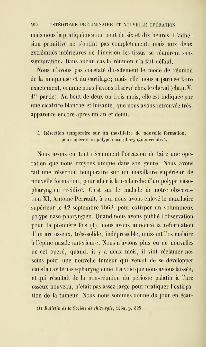 mais nous la pratiquâmes au bout de six et dix heures. L'adhé- sion primitive ne s'obtint pas complètement, mais aux deux extrémités inférieures de l'incision les tissus se réunirent sans suppuration. Dans aucun cas la réunion n'a fait défaut. Nous n'avons pas constaté directement le mode de réunion de la muqueuse et du cartilage ; mais elle nous a paru se faire exactement, comme nous l'avons observé chez le cheval (chap. V, lre partie). Au bout de deux ou trois mois, elle est indiquée par une cicatrice blanche et luisante, que nous avons retrouvée très- apparente encore après un an et demi. h° Résection temporaire sur un maxillaire de nouvelle formation, pour opérer un polype naso-pharyngien récidivé. Nous avons eu tout récemment l'occasion de faire une opé- ration que nous croyons unique dans son genre. Nous avons fait une résection temporaire sur un maxillaire supérieur de nouvelle formation, pour aller à la recherche d'un polype naso- pharyngien récidivé. C'est sur le malade de notre observa- tion XI, Antoine Perrault, à qui nous avons enlevé le maxillaire supérieur le 12 septembre 1863, pour extirper un volumineux polype naso-pharyngien. Quand nous avons publié l'observation pour la première fois (1), nous avons annoncé la reformation d'un arc osseux, très-solide, indépressible, unissant l'os malaire à l'épine nasale antérieure. Nous n'avions plus eu de nouvelles de cet opéré, quand, il y a deux mois, il vint réclamer nos soins pour une nouvelle tumeur qui venait de se développer dans la cavité naso-pharyngienne. La voie que nous avions laissée, et qui résultait de la non-réunion du périoste palatin à l'arc osseux nouveau, n'était pas assez large pour pratiquer l'extirpa- tion de la tumeur. Nous nous sommes donné du jour en écar- (1) Bulletin de la Société de chirurgie, 186^, p. 325.