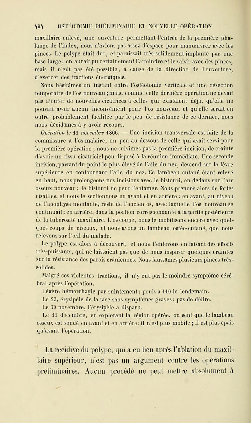 maxillaire enlevé, une ouverture permettant l'entrée de la première plia- lange de l'index, nous n'avions pas assez d'espace pour manœuvrer avec les pinces. Le polype était dur, et paraissait très-solidement implanté par une base large; on aurait pu certainement l'atteindre et le saisir avec des pinces, mais il n'eût pas été possible, à cause de la direction de l'ouverture, d'exercer des tractions énergiques. Nous hésitâmes un instant entre l'ostéotomie verticale et une résection temporaire de l'os nouveau ; mais, comme cette dernière opération ne devait pas ajouter de nouvelles cicatrices à celles qui existaient déjà, qu'elle ne pouvait avoir aucun inconvénient pour l'os nouveau, et qu'elle serait en outre probablement facilitée par le peu de résistance de ce dernier, nous nous décidâmes à y avoir recours. Opération le 11 novembre 1866. — Une incision transversale est faite de la commissure cà l'os malaire, un peu au-dessous de celle qui avait servi pour la première opération ; nous ne suivîmes pas la première incision, de crainte d'avoir un tissu cicatriciel peu disposé à la réunion immédiate. Une seconde incision, partant du point le plus élevé de l'aile du nez, descend sur la lèvre supérieure en contournant l'aile du nez. Ce lambeau cutané étant relevé en haut, nous prolongeons nos incisions avec le bistouri, en dedans sur l'arc osseux nouveau; le bistouri ne peut l'entamer. Nous prenons alors de fortes cisailles, et nous le sectionnons en avant et en arrière : en avant, au niveau de l'apophyse montante, reste de l'ancien os, avec laquelle l'os nouveau se continuait; en arrière, dans la portion correspondante à la partie postérieure de la tubérosité maxillaire. L'os coupé, nous le mobilisons encore avec quel- ques coups de ciseaux, et nous avons un lambeau ostéo-culané, que nous relevons sur l'œil du malade. Le polype est alors à découvert, et nous l'enlevons en faisant des efforts très-puissants, qui ne laissaient pas que de nous inspirer quelques craintes sur la résistance des parois crâniennes. Nous faussâmes plusieurs pinces très- solides. Malgré ces violentes tractions, il n'y eut pas le moindre symptôme céré- bral après l'opération. Légère hémorrhagie par suintement; pouls à 110 le lendemain. Le 23, érysipèle de la face sans symptômes graves; pas de délire. Le 30 novembre, l'érysipèle a disparu. Le 11 décembre, en explorant la région opérée, on sent que le lambeau osseux est soudé en avant et en arrière ; il n'est plus mobile ; il est plus épais qu'avant l'opération. La récidive du polype, qui a eu lieu après l'ablation du maxil- laire supérieur, n'est pas un argument contre les opérations préliminaires. Aucun procédé ne peut mettre absolument à