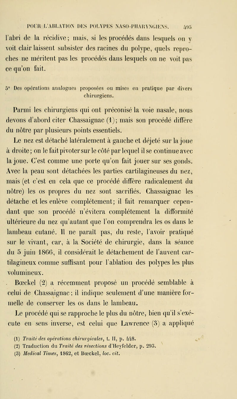 l'abri de la récidive; mais, si les procédés dans lesquels on y voit clair laissent subsister des racines du polype, quels repro- ches ne méritent pas les procédés dans lesquels on ne voit pas ce qu'on fait. 5° Des opérations analogues proposées ou mises en pratique par di\crs chirurgiens. Parmi les chirurgiens qui ont préconisé la voie nasale, nous devons d'abord citer Chassaignac (1); mais son procédé diffère du nôtre par plusieurs points essentiels. Le nez est détaché latéralement à gauche et déjeté sur la joue à droite; on le fait pivoter sur le côté par lequel il se continue avec la joue. C'est comme une porte qu'on fait jouer sur ses gonds. Avec la peau sont détachées les parties cartilagineuses du nez, mais (et c'est en cela que ce procédé diffère radicalement du nôtre) les os propres du nez sont sacrifiés. Chassaignac les détache et les enlève complètement; il fait remarquer cepen- dant que son procédé n'évitera complètement la difformité ultérieure du nez qu'autant que l'on comprendra les os dans le lambeau cutané. 11 ne paraît pas, du reste, l'avoir pratiqué sur le vivant, car, à la Société de chirurgie, clans la séance du 5 juin 1866, il considérait le détachement de l'auvent car- tilagineux comme suffisant pour l'ablation des polypes les plus volumineux. . Bœckel (2) a récemment proposé un procédé semblable à celui de Chassaignac ; il indique seulement d'une manière for- melle de conserver les os dans le lambeau. Le procédé qui se rapproche le plus du nôtre, bien qu'il s'exé- cute en sens inverse, est celui que Lawrence (3) a appliqué (1) Traité des opérations chirurgicales, t. II, p. M8. (2) Traduction du Traité des résections d'Heyfelder, p. 293. (3) Médical Times, 1862, et Bœckel. loc. cit.