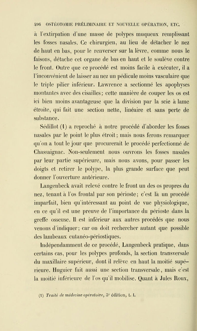 à l'extirpation d'une masse de polypes muqueux remplissant les fosses nasales. Ce chirurgien, au lieu de détacher le nez de haut en bas, pour le renverser sur la lèvre, comme nous le faisons, détache cet organe de bas en haut et le soulève contre le front. Outre que ce procédé est moins facile à exécuter, il a l'inconvénient de laisser au nez un pédicule moins vasculaire que le triple pilier inférieur. Lawrence a sectionné les apophyses montantes avec des cisailles; cette manière de couper les os est ici bien moins avantageuse que la division par la scie à lame étroite, qui fait une section nette, linéaire et sans perte de substance. Sédillot (1) a reproché à notre procédé d'aborder les fosses nasales par le point le plus étroit ; mais nous ferons remarquer qu'on a tout le jour que procurerait le procédé perfectionné de Chassaignac. Non-seulement nous ouvrons les fosses nasales par leur partie supérieure, mais nous avons, pour passer les doigts et retirer le polype, la plus grande surface que peut donner l'ouverture antérieure. Langenbeck avait relevé contre le front un des os propres du nez, tenant à l'os frontal par son périoste; c'est là un procédé imparfait, bien qu'intéressant au point de vue physiologique, en ce qu'il est une preuve de l'importance du périoste dans la greffe osseuse. Il est inférieur aux autres procédés que nous venons d'indiquer; car on doit rechercher autant que possible des lambeaux cutanéo-périostiques. Indépendamment de ce procédé, Langenbeck pratique, dans certains cas, pour les polypes profonds, la section transversale du maxillaire supérieur, dont il relève en haut la moitié supé- rieure. Huguier fait aussi une section transversale, mais c'est la moitié inférieure de l'os qu'il mobilise. Quant à Jules Roux,