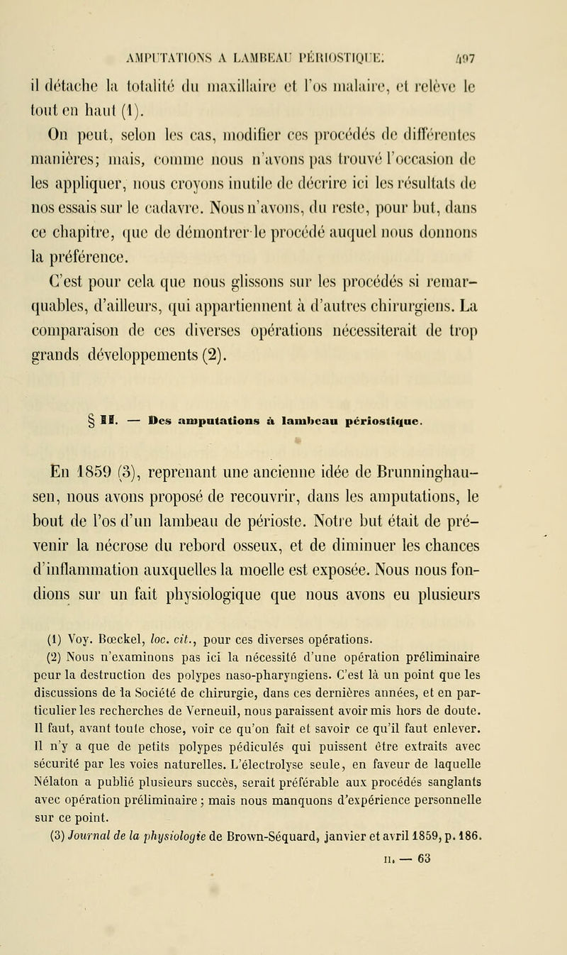 il détache la totalité du maxillaire et l'os malaire, et relève le tout en haut (1). On peut, selon les cas, modifier ces procédés de différentes manières; mais, Comme nous n'avons pas trouvé l'occasion de les appliquer, nous croyons inutile de décrire ici les résultats de nos essais sur le cadavre. Nous n'avons, du reste, pour but, dans ce chapitre, que de démontrer-le procédé auquel nous donnons la préférence. C'est pour cela que nous glissons sur les procédés si remar- quables, d'ailleurs, qui appartiennent à d'autres chirurgiens. La comparaison de ces diverses opérations nécessiterait de trop grands développements (2). § II. — Des amputations à lambeau pérîostique. En 1859 (3), reprenant une ancienne idée de Brunninghau- sen, nous avons proposé de recouvrir, dans les amputations, le bout de l'os d'un lambeau de périoste. Notre but était de pré- venir la nécrose du rebord osseux, et de diminuer les chances d'inflammation auxquelles la moelle est exposée. Nous nous fon- dions sur un fait physiologique que nous avons eu plusieurs (1) Voy. Bœckel, loc. cit., pour ces diverses opérations. (l2) Nous n'examinons pas ici la nécessité d'une opération préliminaire pour la destruction des polypes naso-pharyngiens. C'est là un point que les discussions de la Société de chirurgie, dans ces dernières années, et en par- ticulier les recherches de Verneuil, nous paraissent avoir mis hors de doute. Il faut, avant toute chose, voir ce qu'on fait et savoir ce qu'il faut enlever. Il n'y a que de petits polypes pédicules qui puissent être extraits avec sécurité par les voies naturelles. L'électrolyse seule, en faveur de laquelle Nélaton a publié plusieurs succès, serait préférable aux procédés sanglants avec opération préliminaire ; mais nous manquons d'expérience personnelle sur ce point. (3) Journal de la physiologie de Brown-Séquard, janvier et avril 1859, p. 186. m — 63