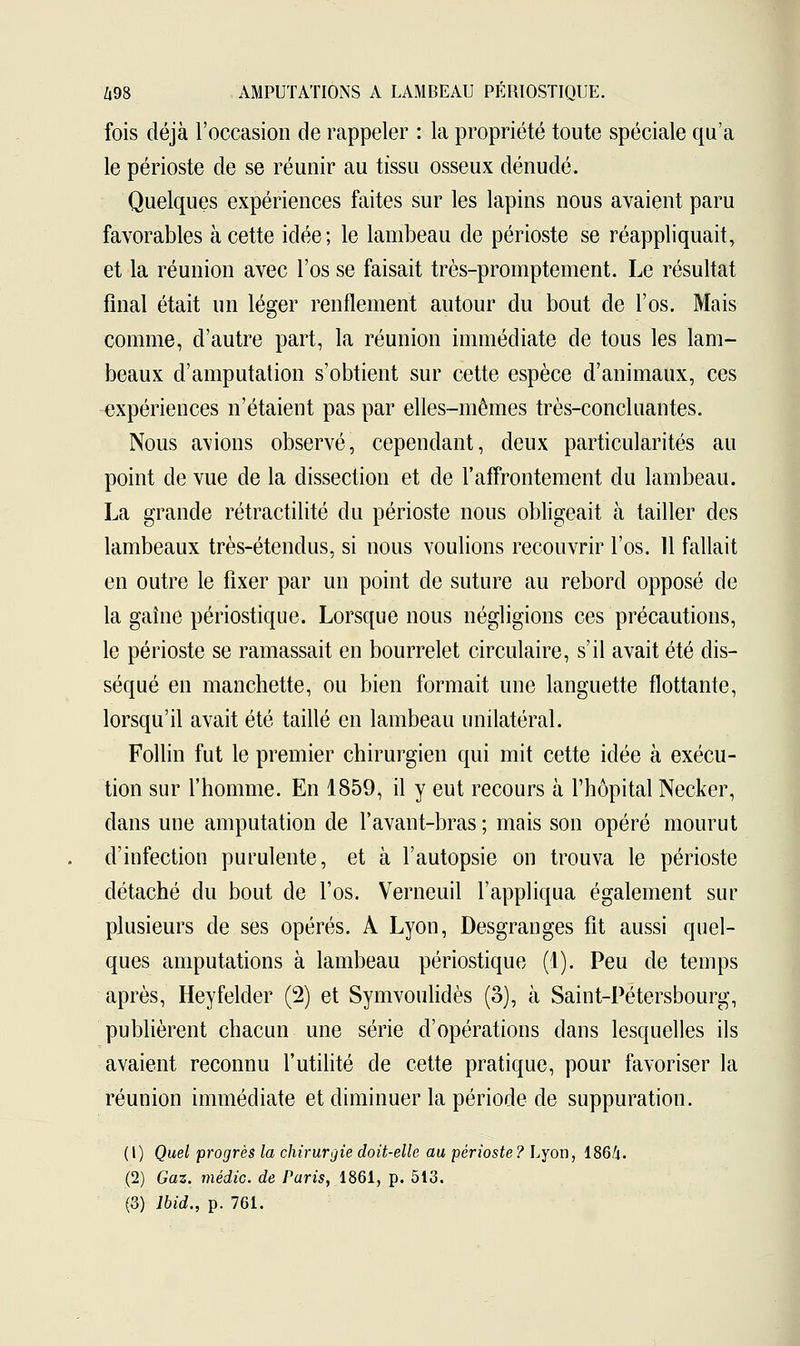 fois déjà l'occasion de rappeler : la propriété toute spéciale qu'a le périoste de se réunir au tissu osseux dénudé. Quelques expériences faites sur les lapins nous avaient paru favorables à cette idée; le lambeau de périoste se réappliquait, et la réunion avec l'os se faisait très-promptement. Le résultat final était un léger renflement autour du bout de l'os. Mais comme, d'autre part, la réunion immédiate de tous les lam- beaux d'amputation s'obtient sur cette espèce d'animaux, ces expériences n'étaient pas par elles-mêmes très-concluantes. Nous avions observé, cependant, deux particularités au point de vue de la dissection et de l'affrontement du lambeau. La grande rétractilité du périoste nous obligeait à tailler des lambeaux très-étendus, si nous voulions recouvrir l'os. 11 fallait en outre le fixer par un point de suture au rebord opposé de la gaine périostique. Lorsque nous négligions ces précautions, le périoste se ramassait en bourrelet circulaire, s'il avait été dis- séqué en manchette, ou bien formait une languette flottante, lorsqu'il avait été taillé en lambeau unilatéral. Follin fut le premier chirurgien qui mit cette idée à exécu- tion sur l'homme. En 1859, il y eut recours à l'hôpital Necker, clans une amputation de l'avant-bras ; mais son opéré mourut d'infection purulente, et à l'autopsie on trouva le périoste détaché du bout de l'os. Verneuil l'appliqua également sur plusieurs de ses opérés. À Lyon, Desgranges fit aussi quel- ques amputations à lambeau périostique (1). Peu de temps après, Heyfelder (2) et Symvoulidès (3), à Saint-Pétersbourg, publièrent chacun une série d'opérations dans lesquelles ils avaient reconnu l'utilité de cette pratique, pour favoriser la réunion immédiate et diminuer la période de suppuration. (1) Quel progrès la chirurgie doit-elle au périoste? Lyon, 1864. (2) Gaz. médic. de Paris, 1861, p. 513. (3) lbid., p. 761.