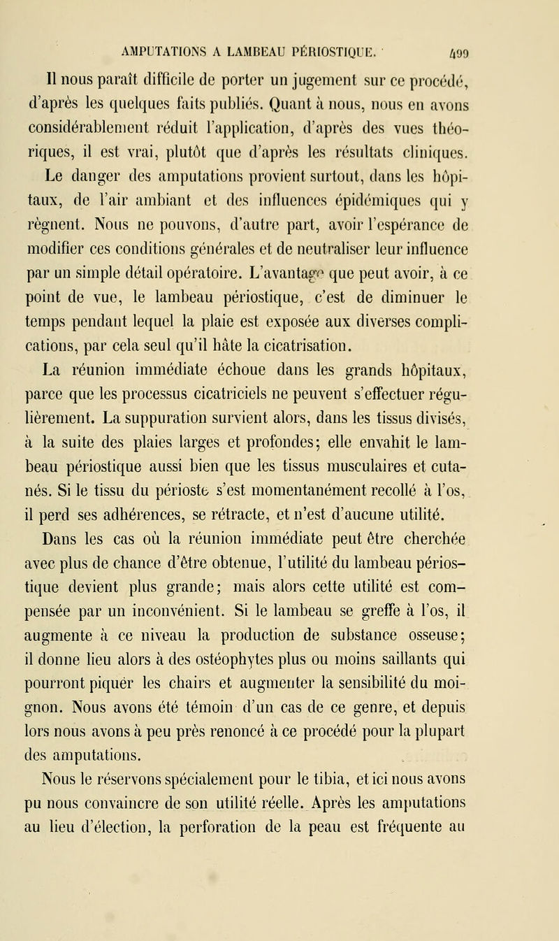 Il nous paraît difficile de porter un jugement sur ce procédé, d'après les quelques faits publiés. Quant à nous, nous en avons considérablement réduit l'application, d'après des vues théo- riques, il est vrai, plutôt que d'après les résultats cliniques. Le danger des amputations provient surtout, dans les hôpi- taux, de l'air ambiant et des influences épidémiques qui y régnent. Nous ne pouvons, d'autre part, avoir l'espérance de modifier ces conditions générales et de neutraliser leur influence par un simple détail opératoire. L'avantage que peut avoir, à ce point de vue, le lambeau périostique, c'est de diminuer le temps pendant lequel la plaie est exposée aux diverses compli- cations, par cela seul qu'il hâte la cicatrisation. La réunion immédiate échoue dans les grands hôpitaux, parce que les processus cicatriciels ne peuvent s'effectuer régu- lièrement. La suppuration survient alors, dans les tissus divisés, à la suite des plaies larges et profondes; elle envahit le lam- beau périostique aussi bien que les tissus musculaires et cuta- nés. Si le tissu du périoste s'est momentanément recollé à l'os, il perd ses adhérences, se rétracte, et n'est d'aucune utilité. Dans les cas où la réunion immédiate peut être cherchée avec plus de chance d'être obtenue, l'utilité du lambeau périos- tique devient plus grande; mais alors cette utilité est com- pensée par un inconvénient. Si le lambeau se greffe à l'os, il augmente à ce niveau la production de substance osseuse; il donne lieu alors à des ostéophytes plus ou moins saillants qui pourront piquer les chairs et augmenter la sensibilité du moi- gnon. Nous avons été témoin d'un cas de ce genre, et depuis lors nous avons à peu près renoncé à ce procédé pour la plupart des amputations. Nous le réservons spécialement pour le tibia, et ici nous avons pu nous convaincre de son utilité réelle. Après les amputations au lieu d'élection, la perforation de la peau est fréquente au