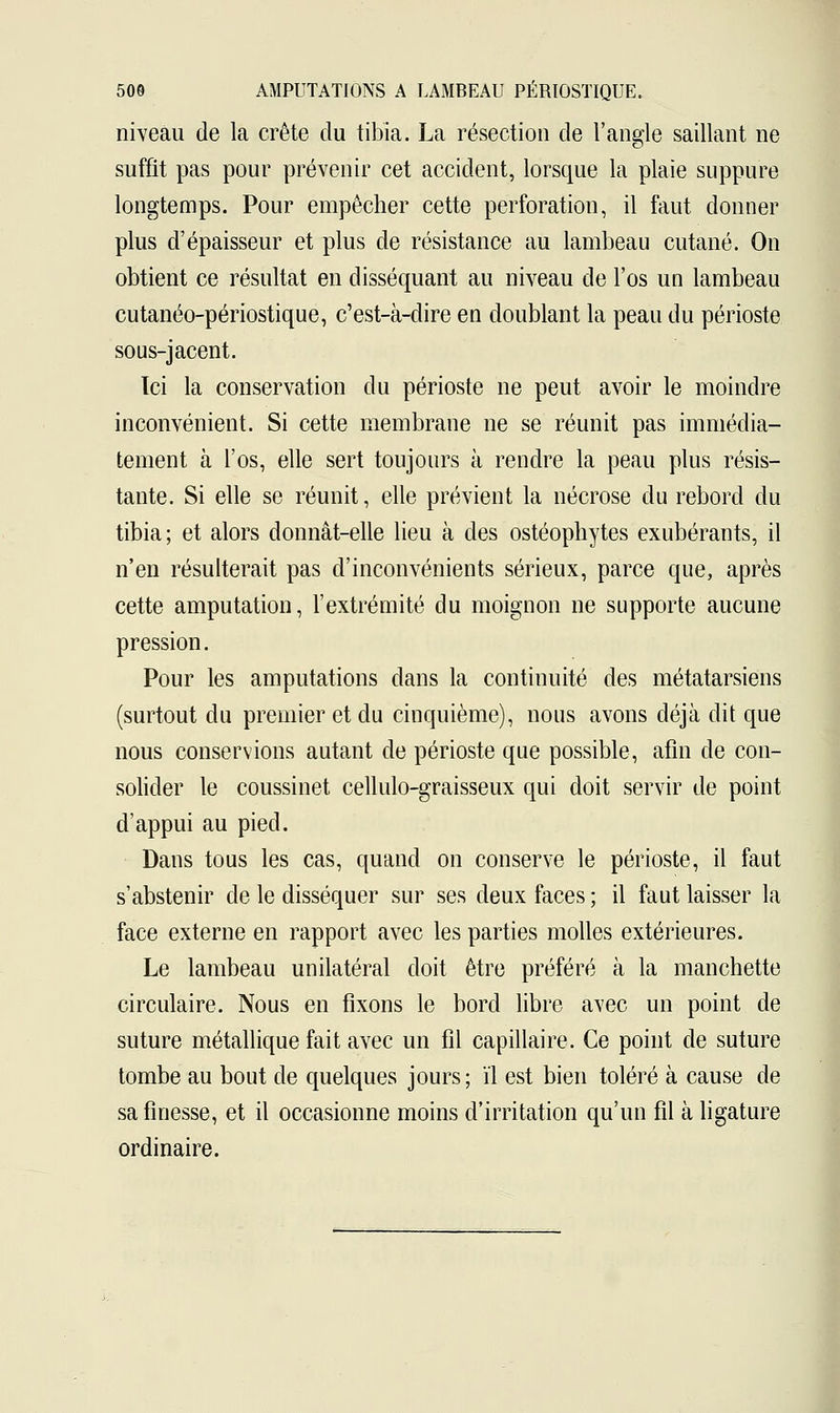 niveau de la crête du tibia. La résection de l'angle saillant ne suffit pas pour prévenir cet accident, lorsque la plaie suppure longtemps. Pour empêcher cette perforatiou, il faut donner plus d'épaisseur et plus de résistance au lambeau cutané. On obtient ce résultat en disséquant au niveau de l'os un lambeau cutanéo-périostique, c'est-à-dire en doublant la peau du périoste sous-jacent. Ici la conservation du périoste ne peut avoir le moindre inconvénient. Si cette membrane ne se réunit pas immédia- tement à l'os, elle sert toujours à rendre la peau plus résis- tante. Si elle se réunit, elle prévient la nécrose du rebord du tibia; et alors donnât-elle lieu à des ostéophytes exubérants, il n'en résulterait pas d'inconvénients sérieux, parce que, après cette amputation, l'extrémité du moignon ne supporte aucune pression. Pour les amputations clans la continuité des métatarsiens (surtout du premier et du cinquième), nous avons déjà dit que nous conservions autant de périoste que possible, afin de con- solider le coussinet cellulo-graisseux qui doit servir de point d'appui au pied. Dans tous les cas, quand on conserve le périoste, il faut s'abstenir de le disséquer sur ses deux faces ; il faut laisser la face externe en rapport avec les parties molles extérieures. Le lambeau unilatéral doit être préféré à la manchette circulaire. Nous en fixons le bord libre avec un point de suture métallique fait avec un fil capillaire. Ce point de suture tombe au bout de quelques jours; ïl est bien toléré à cause de sa finesse, et il occasionne moins d'irritation qu'un fil à ligature ordinaire.