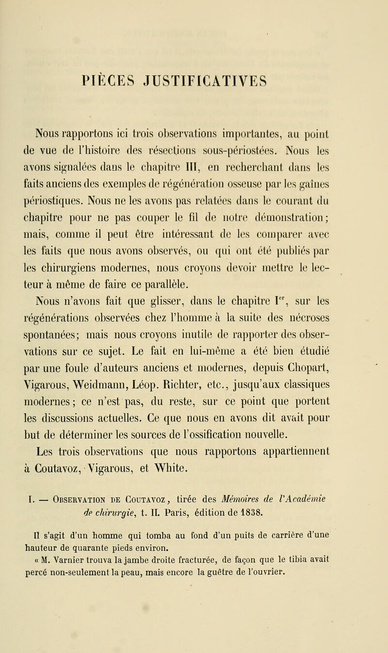 PIÈCES JUSTIFICATIVES Nous rapportons ici trois observations importantes, au point de vue de l'histoire des résections sous-périostées. Nous les avons signalées dans le chapitre III, en recherchant dans les faits anciens des exemples de régénération osseuse par les gaines périostiques. Nous ne les avons pas relatées dans le courant du chapitre pour ne pas couper le fil de notre démonstration; mais, comme il peut être intéressant de les comparer avec les faits que nous avons observés, ou qui ont été publiés par les chirurgiens modernes, nous croyons devoir mettre le lec- teur à même de faire ce parallèle. Nous n'avons fait que glisser, dans le chapitre Ier, sur les régénérations observées chez l'homme à la suite des nécroses spontanées; mais nous croyons inutile de rapporter des obser- vations sur ce sujet. Le fait en lui-même a été bien étudié par une foule d'auteurs anciens et modernes, depuis Chopart, Vigarous, Weidmann, Léop. Richter, etc., jusqu'aux classiques modernes ; ce n'est pas, du reste, sur ce point que portent les discussions actuelles. Ce que nous en avons dit avait pour but de déterminer les sources de l'ossification nouvelle. Les trois observations que nous rapportons appartiennent à Coûtavoz, Vigarous, et White. I. — Observation de Coutavoz, tirée des Mémoires de l'Académie de chirurgie, t. IL Paris, édition de 1838. Il s'agit d'un homme qui tomba au fond d'un puits de carrière d'une hauteur de quarante pieds environ. « M. Varnier trouva la jambe droite fracturée, de façon que le tibia avait percé non-seulement la peau, mais encore la guêtre de l'ouvrier.