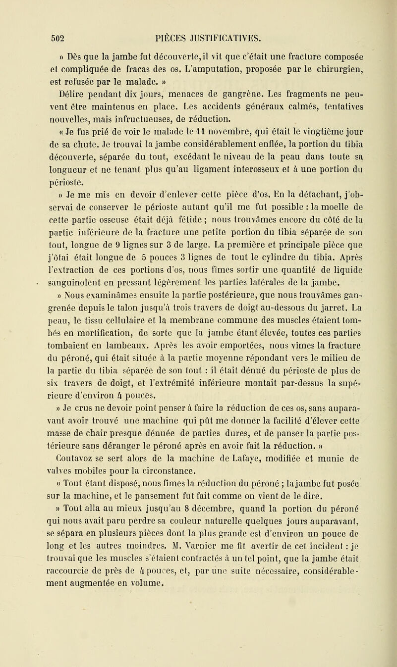 » Dès que la jambe fut découverte, il vit que c'était une fracture composée et compliquée de fracas des os. L'amputation, proposée par le chirurgien, est refusée par le malade. » Délire pendant dix jours, menaces de gangrène. Les fragments ne peu- vent être maintenus en place. Les accidents généraux calmés, tentatives nouvelles, mais infructueuses, de réduction. « Je fus prié de voir le malade le 11 novembre, qui était le vingtième jour de sa chute. Je trouvai la jambe considérablement enflée, la portion du tibia découverte, séparée du tout, excédant le niveau de la peau dans toute sa longueur et ne tenant plus qu'au ligament interosseux et à une portion du périoste. » Je me mis en devoir d'enlever cette pièce d'os. En la détachant, j'ob- servai de conserver le périoste autant qu'il me fut possible : la moelle de cette partie osseuse était déjà fétide ; nous trouvâmes encore du côté de la partie inférieure de la fracture une petite portion du tibia séparée de son tout, longue de 9 lignes sur 3 de large. La première et principale pièce que j'ôtai était longue de 5 pouces 3 lignes de tout le cylindre du tibia. Après l'extraction de ces portions d'os, nous fimes sortir une quantité de liquide sanguinolent en pressant légèrement les parties latérales de la jambe. » Nous examinâmes ensuite la partie postérieure, que nous trouvâmes gan- grenée depuis le talon jusqu'à trois travers de doigt au-dessous du jarret. La peau, le tissu cellulaire et la membrane commune des muscles étaient tom- bés en mortification, de sorte que la jambe étant élevée, toutes ces parties tombaient en lambeaux. Après les avoir emportées, nous vîmes la fracture du péroné, qui était située à la partie moyenne répondant vers le milieu de la partie du tibia séparée de son tout : il était dénué du périoste de plus de six travers de doigt, et l'extrémité inférieure montait par-dessus la supé- rieure d'environ U pouces. » Je crus ne devoir point penser à faire la réduction de ces os, sans aupara- vant avoir trouvé une machine qui pût me donner la facilité d'élever cette masse de chair presque dénuée de parties dures, et de panser la partie pos- térieure sans déranger le péroné après en avoir fait la réduction. » Coutavoz se sert alors de la machine de Lafaye, modifiée et munie de valves mobiles pour la circonstance. « Tout étant disposé, nous fimes la réduction du péroné ; la jambe fut posée sur la machine, et le pansement fut fait comme on vient de le dire. » Tout alla au mieux jusqu'au 8 décembre, quand la portion du péroné qui nous avait paru perdre sa couleur naturelle quelques jours auparavant, se sépara en plusieurs pièces dont la plus grande est d'environ un pouce de long et les autres moindres. M. Varnier me fit avertir de cet incident : je trouvai que les muscles s'étaient contractés à un tel point, que la jambe était raccourcie de près de h pouces, et, par une suite nécessaire, considérable- ment augmentée en volume.