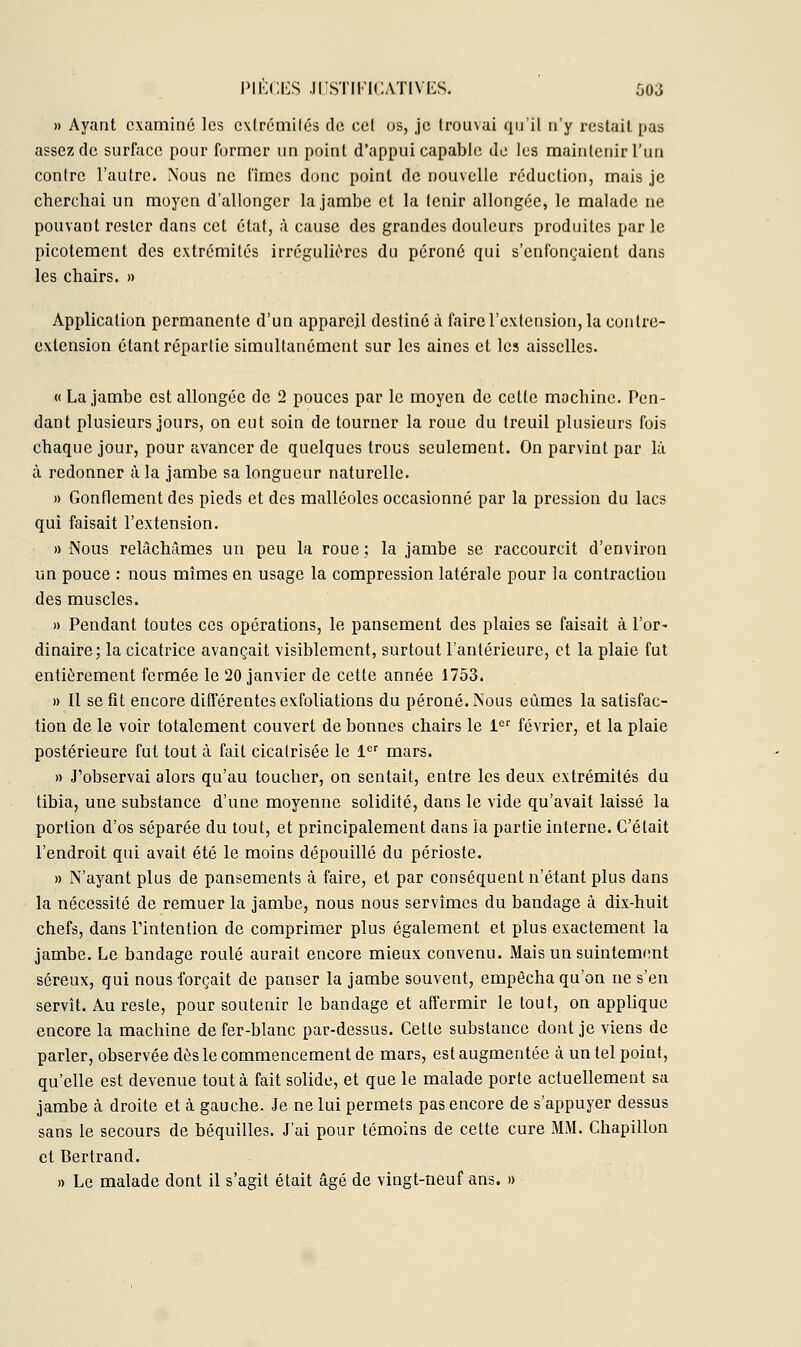 » Ayant examiné les extrémités de cet os, je trouvai qu'il n'y restait pas assez de surface pour former un point d'appui capable de les maintenir l'un contre l'autre. Nous ne fîmes donc point de nouvelle réduction, mais je cherchai un moyen d'allonger la jambe et la lenir allongée, le malade ne pouvant rester dans cet état, à cause des grandes douleurs produites parle picotement des extrémités irrégulières du péroné qui s'enfonçaient dans les chairs. » Application permanente d'un appareil destiné à faire l'extension, la contre- extension étant répartie simultanément sur les aines et les aisselles. « La jambe est allongée de 2 pouces par le moyen de cette mochinc. Pen- dant plusieurs jours, on eut soin de tourner la roue du treuil plusieurs fois chaque jour, pour avancer de quelques trous seulement. On parvint par là à redonner à la jambe sa longueur naturelle. » Gonflement des pieds et des malléoles occasionné par la pression du lacs qui faisait l'extension. » Nous relâchâmes un peu la roue; la jambe se raccourcit d'environ un pouce : nous mîmes en usage la compression latérale pour la contraction des muscles. » Pendant toutes ces opérations, le pansement des plaies se faisait à l'or- dinaire; la cicatrice avançait visiblement, surtout l'antérieure, et la plaie fut entièrement fermée le 20 janvier de cette année 1753. » Il se fit encore différentes exfoliations du péroné. Nous eûmes la satisfac- tion de le voir totalement couvert de bonnes chairs le 1er février, et la plaie postérieure fut tout à fait cicatrisée le 1er mars. » J'observai alors qu'au toucher, on sentait, entre les deux extrémités du tibia, une substance d'une moyenne solidité, dans le vide qu'avait laissé la portion d'os séparée du tout, et principalement dans la partie interne. C'était l'endroit qui avait été le moins dépouillé du périoste. » N'ayant plus de pansements à faire, et par conséquent n'étant plus dans la nécessité de remuer la jambe, nous nous servîmes du bandage à dix-huit chefs, dans l'intention de comprimer plus également et plus exactement la jambe. Le bandage roulé aurait encore mieux convenu. Mais un suintement séreux, qui nous forçait de panser la jambe souvent, empêcha qu'on ne s'en servît. Au reste, pour soutenir le bandage et affermir le tout, on applique encore la machine de fer-blanc par-dessus. Cette substance dont je viens de parler, observée dés le commencement de mars, est augmentée à un tel point, qu'elle est devenue tout à fait solide, et que le malade porte actuellement sa jambe à droite et à gauche. Je ne lui permets pas encore de s'appuyer dessus sans le secours de béquilles. J'ai pour témoins de cette cure MM. Chapillon et Bertrand. » Le malade dont il s'agit était âgé de vingt-neuf ans. »