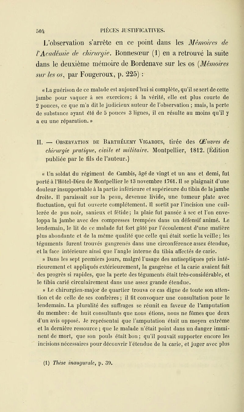 L'observation s'arrête en ce point dans les Mémoires de rAcadémie de chirurgie. Bonnesœur (1) en a retrouvé la suite dans le deuxième mémoire de Bordenave sur les os (Mémoires sur les os, par Fougeroux, p. 225) : « La guérison de ce malade est aujourd'hui si complète, qu'il se sert de cette jambe pour vaquer à ses exercices; à la -vérité, elle est plus courte de 2 pouces, ce que m'a dit le judicieux auteur de l'observation ; mais, la perte de substance ayant été de 5 pouces 3 lignes, il en résulte au moins qu'il y a eu une réparation. » II. — Observation de Barthélémy Vigarous, tirée des Œuvres de chirurgie pratique, civile et militaire. Montpellier, 1812. (Édition publiée par le fils de l'auteur.) « Un soldat du régiment de Cambis, âgé de vingt et un ans et demi, fut porté à l'Hôtel-Dieu de Montpellier le 13 novembre 1761. Il se plaignait d'une douleur insupportable à la partie inférieure et supérieure du tibia de la jambe droite. Il paraissait sur la peau, devenue livide, une tumeur plate avec fluctuation, qui fut ouverte complètement. Il sortit par l'incision une cuil- lerée de pus noir, sanieux et fétide ; la plaie fut pansée à sec et l'on enve- loppa la jambe avec des compresses trempées dans un défensif animé. Le lendemain, le lit de ce malade fut fort gâté par l'écoulement d'une matière plus abondante et de la même qualité que celle qui était sortie la veille; les téguments furent trouvés gangrenés dans une circonférence assez étendue, et la face intérieure ainsi que l'angle interne du tibia affectés de carie. » Dans les sept premiers jours, malgré l'usage des antiseptiques pris inté- rieurement et appliqués extérieurement, la gangrène et la carie avaient fait des progrès si rapides, que la perte des téguments était très-considérable, et le tibia carié circulairement dans une assez grande étendue. » Le chirurgien-major de quartier trouva ce cas digne de toute son atten- tion et de celle de ses confrères ; il fit convoquer une consultation pour le lendemain. La pluralité des suffrages se réunit en faveur de l'amputation du membre: de huit consultants que nous étions, nous ne fûmes que deux d'un avis opposé. Je représentai que l'amputation était un moyen extrême et la dernière ressource ; que le malade n'était point dans un danger immi- nent de mort, que son pouls était bon; qu'il pouvait supporter encore les incisions nécessaires pour découvrir l'étendue de la carie, et juger avec plus