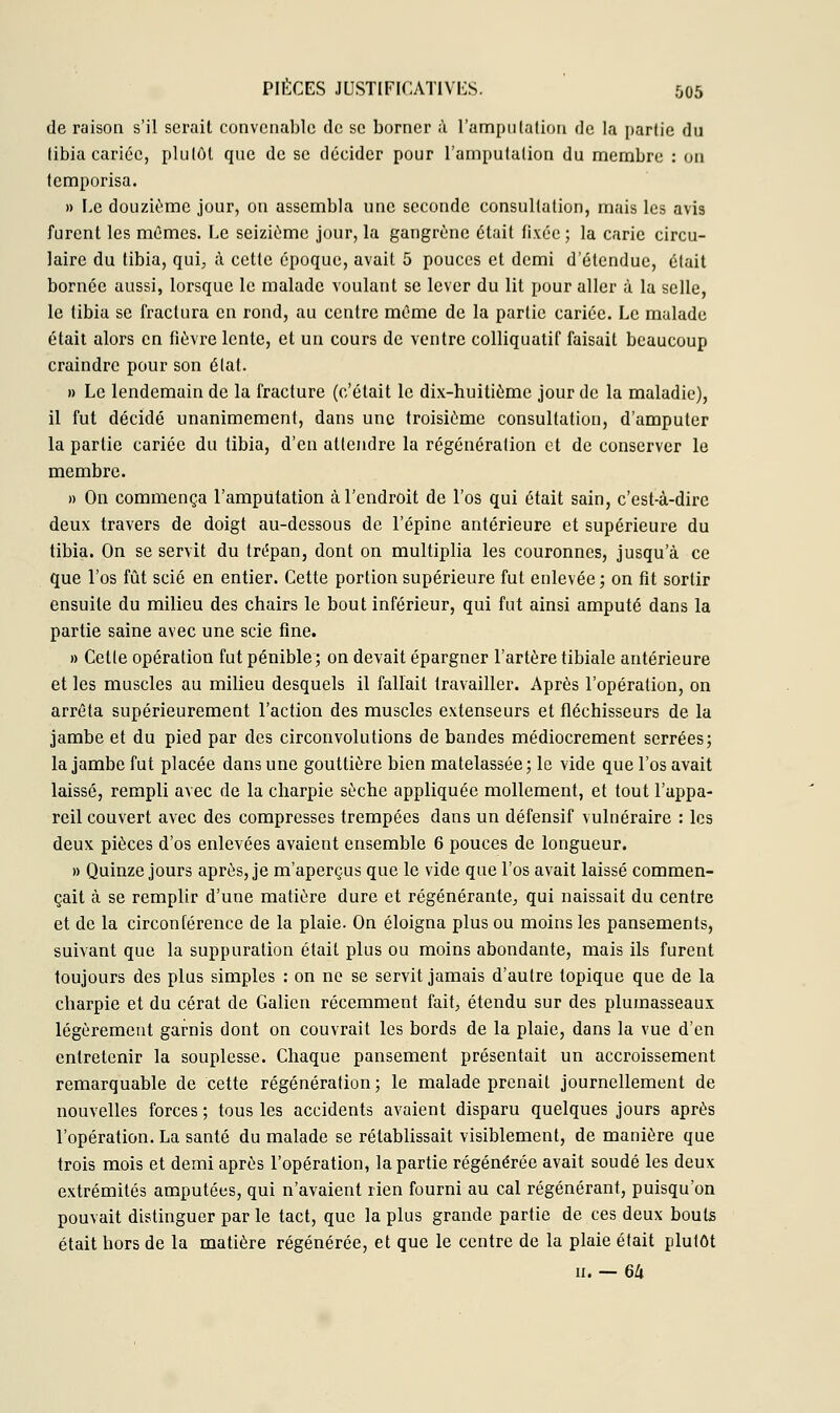 de raison s'il serait convenable de se borner à l'amputation de la partie du tibia cariée, plutôt que de se décider pour l'amputation du membre : on temporisa. » Le douzième jour, on assembla une seconde consultation, mais les avis furent les mêmes. Le seizième jour, la gangrène était fixée ; la carie circu- laire du tibia, qui, à cette époque, avait 5 pouces et demi d'étendue, était bornée aussi, lorsque le malade voulant se lever du lit pour aller à la selle, le tibia se fractura en rond, au centre même de la partie cariée. Le malade était alors en fièvre lente, et un cours de ventre colliquatif faisait beaucoup craindre pour son état. » Le lendemain de la fracture (c'était le dix-huitième jour de la maladie), il fut décidé unanimement, dans une troisième consultation, d'amputer la partie cariée du tibia, d'en attendre la régénération et de conserver le membre. » On commença l'amputation à l'endroit de l'os qui était sain, c'est-à-dire deux travers de doigt au-dessous de l'épine antérieure et supérieure du tibia. On se servit du trépan, dont on multiplia les couronnes, jusqu'à ce que l'os fût scié en entier. Cette portion supérieure fut enlevée ; on fit sortir ensuite du milieu des chairs le bout inférieur, qui fut ainsi amputé dans la partie saine avec une scie fine. » Cette opération fut pénible; on devait épargner l'artère tibiale antérieure et les muscles au milieu desquels il fallait travailler. Après l'opération, on arrêta supérieurement l'action des muscles extenseurs et fléchisseurs de la jambe et du pied par des circonvolutions de bandes médiocrement serrées; la jambe fut placée dans une gouttière bien matelassée ; le vide que l'os avait laissé, rempli avec de la charpie sèche appliquée mollement, et tout l'appa- reil couvert avec des compresses trempées dans un défensif vulnéraire : les deux pièces d'os enlevées avaient ensemble 6 pouces de longueur. » Quinze jours après, je m'aperçus que le vide que l'os avait laissé commen- çait à se remplir d'une matière dure et régénérante, qui naissait du centre et de la circonférence de la plaie. On éloigna plus ou moins les pansements, suivant que la suppuration était plus ou moins abondante, mais ils furent toujours des plus simples : on ne se servit jamais d'autre topique que de la charpie et du cérat de Galion récemment fait, étendu sur des plumasseaux légèrement garnis dont on couvrait les bords de la plaie, dans la vue d'en entretenir la souplesse. Chaque pansement présentait un accroissement remarquable de cette régénération; le malade prenait journellement de nouvelles forces ; tous les accidents avaient disparu quelques jours après l'opération. La santé du malade se rétablissait visiblement, de manière que trois mois et demi après l'opération, la partie régénérée avait soudé les deux extrémités amputées, qui n'avaient rien fourni au cal régénérant, puisqu'on pouvait distinguer par le tact, que la plus grande partie de ces deux bouts était hors de la matière régénérée, et que le centre de la plaie était plutôt n. — 64
