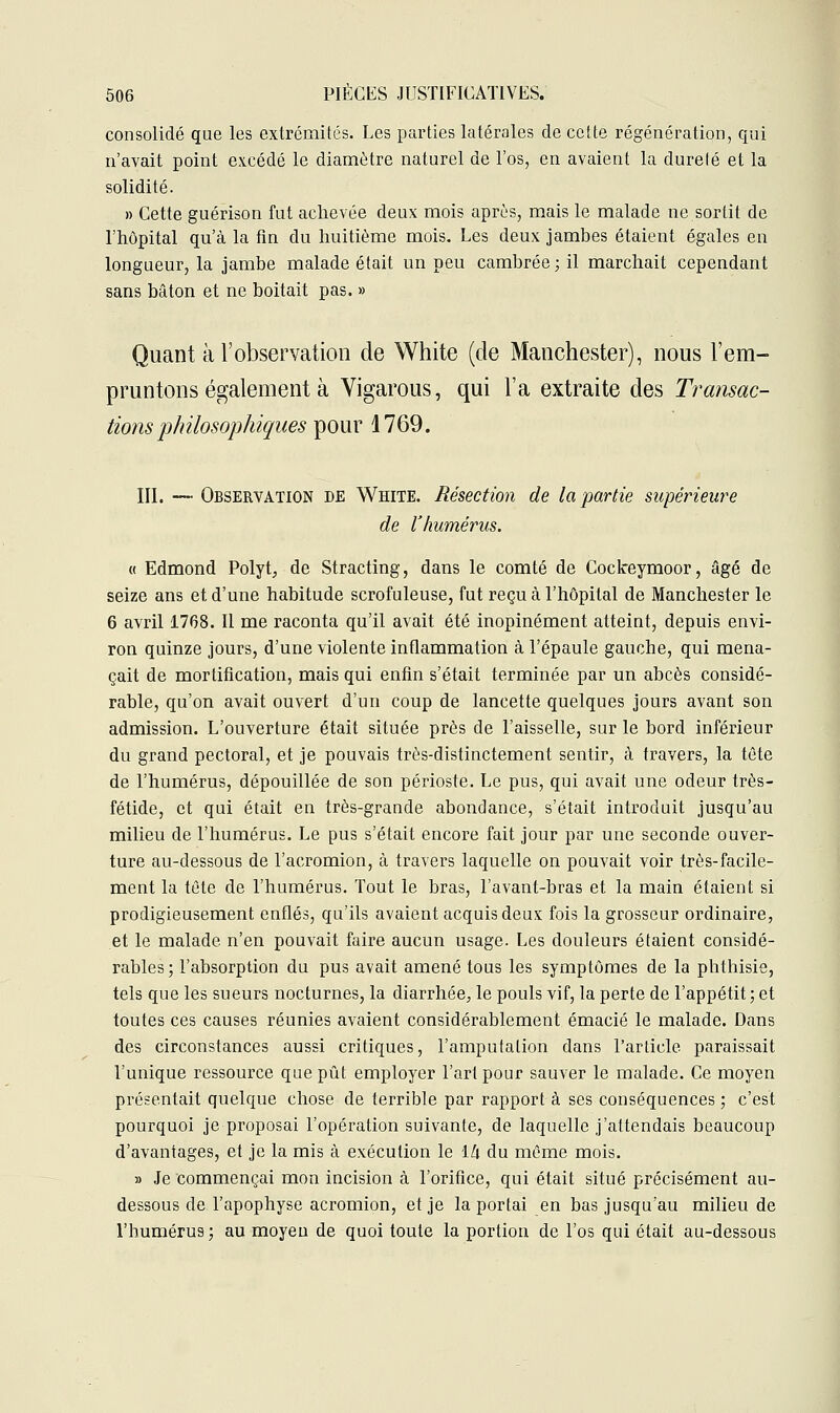 consolidé que les extrémités. Les parties latérales de cette régénération, qui n'avait point excédé le diamètre naturel de l'os, en avaient la dureté et la solidité. » Cette guérison fut achevée deux mois après, mais le malade ne sortit de l'hôpital qu'à la fin du huitième mois. Les deux jambes étaient égales en longueur, la jambe malade était un peu cambrée; il marchait cependant sans bâton et ne boitait pas. » Quant à l'observation de White (de Manchester), nous l'em- pruntons également à Vigarous, qui l'a extraite des Transac- tions philosophiques pour 1769. III. — Observation de White. Résection de la partie supérieure de l'humérus. « Edmond Polyt, de Stracting, dans le comté de Coclreymoor, âgé de seize ans et d'une habitude scrofuleuse, fut reçu à l'hôpital de Manchester le 6 avril 1708. Il me raconta qu'il avait été inopinément atteint, depuis envi- ron quinze jours, d'une violente inflammation à l'épaule gauche, qui mena- çait de mortification, mais qui enfin s'était terminée par un abcès considé- rable, qu'on avait ouvert d'un coup de lancette quelques jours avant son admission. L'ouverture était située près de l'aisselle, sur le bord inférieur du grand pectoral, et je pouvais très-distinctement sentir, à travers, la tête de l'humérus, dépouillée de son périoste. Le pus, qui avait une odeur très- fétide, et qui était en très-grande abondance, s'était introduit jusqu'au milieu de l'humérus. Le pus s'était encore fait jour par une seconde ouver- ture au-dessous de l'acromion, à travers laquelle on pouvait voir très-facile- ment la tête de l'humérus. Tout le bras, l'avant-bras et la main étaient si prodigieusement enflés, qu'ils avaient acquis deux fois la grosseur ordinaire, et le malade n'en pouvait faire aucun usage. Les douleurs étaient considé- rables; l'absorption du pus avait amené tous les symptômes de la phthisie, tels que les sueurs nocturnes, la diarrhée, le pouls vif, la perte de l'appétit; et toutes ces causes réunies avaient considérablement émacié le malade. Dans des circonstances aussi critiques, l'amputation dans l'article paraissait l'unique ressource que pût employer l'art pour sauver le malade. Ce moyen présentait quelque chose de terrible par rapport à ses conséquences ; c'est pourquoi je proposai l'opération suivante, de laquelle j'attendais beaucoup d'avantages, et je la mis à exécution le lli du même mois. » Je commençai mon incision à l'orifice, qui était situé précisément au- dessous de l'apophyse acromion, et je la portai en bas jusqu'au milieu de l'humérus ; au moyeu de quoi toute la portion de l'os qui était au-dessous