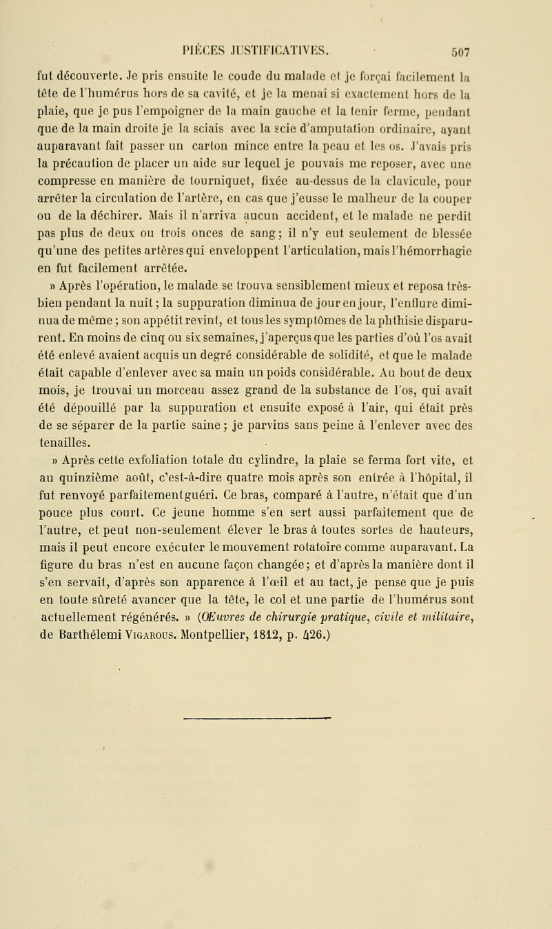 fut découverte. Je pris ensuite le coude du malade el je forçai facilement la tête de l'humérus hors de sa cavité, et je la menai si exactement hors de la plaie, que je pus l'empoigner de la main gauche et la tenir ferme, pendant que de la main droite je la sciais avec la scie d'amputation ordinaire, ayant auparavant fait passer un carton mince entre la peau et les os. J'avais pris la précaution de placer un aide sur lequel je pouvais me reposer, avec une compresse en manière de tourniquet, fixée au-dessus de la clavicule, pour arrêter la circulation de l'artère, en cas que j'eusse le malheur de la couper ou de la déchirer. Mais il n'arriva aucun accident, et le malade ne perdit pas plus de deux ou trois onces de sang ; il n'y eut seulement de hlessée qu'une des petites artères qui enveloppent l'articulation, mais l'hémorrhagie en fut facilement arrêtée. » Après l'opération, le malade se trouva sensiblement mieux et reposa très- bien pendant la nuit ; la suppuration diminua de jour en jour, l'enflure dimi- nua de même ; son appétit revint, et tous les symptômes de la phthisie disparu- rent. En moins de cinq ou six semaines, j'aperçus que les parties d'où l'os avait été enlevé avaient acquis un degré considérable de solidité, et que le malade était capable d'enlever avec sa main un poids considérable. Au bout de deux mois, je trouvai un morceau assez grand de la substance de l'os, qui avait été dépouillé par la suppuration et ensuite exposé à l'air, qui était près de se séparer de la partie saine ; je parvins sans peine à l'enlever avec des tenailles. » Après cette exfoliation totale du cylindre, la plaie se ferma fort vite, et au quinzième août, c'est-à-dire quatre mois après son entrée à l'hôpital, il fut renvoyé parfaitement guéri. Ce bras, comparé à l'autre, n'était que d'un pouce plus court. Ce jeune homme s'en sert aussi parfaitement que de l'autre, et peut non-seulement élever le bras à toutes sortes de hauteurs, mais il peut encore exécuter le mouvement rotatoire comme auparavant. La figure du bras n'est en aucune façon changée; et d'après la manière dont il s'en servait, d'après son apparence à l'œil et au tact, je pense que je puis en toute sûreté avancer que la tête, le col et une partie de l'humérus sont actuellement régénérés. » (Œuvres de chirurgie pratique, civile et militaire, de Barthélemi Vigarous. Montpellier, 1812, p. 626.)