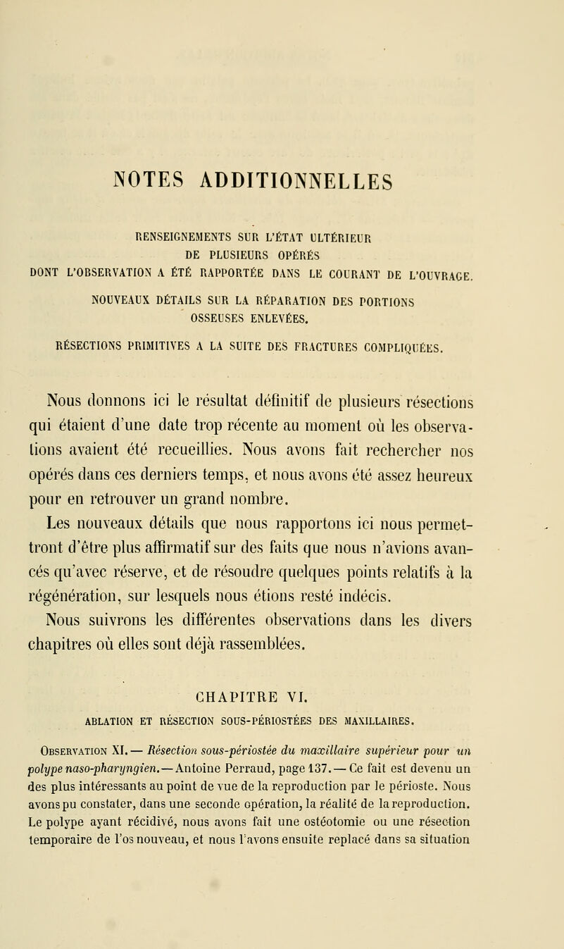 NOTES ADDITIONNELLES RENSEIGNEMENTS SUR L'ÉTAT ULTÉRIEUR DE PLUSIEURS OPÉRÉS DONT L'OBSERVATION A ÉTÉ RAPPORTÉE DANS LE COURANT DE L'OUVRAGE. NOUVEAUX DÉTAILS SUR LA RÉPARATION DES PORTIONS OSSEUSES ENLEVÉES. RÉSECTIONS PRIMITIVES A LA SUITE DES FRACTURES COMPLIQUÉES. Nous donnons ici le résultat définitif de plusieurs résections qui étaient d'une date trop récente au moment où les observa- lions avaient été recueillies. Nous avons fait rechercher nos opérés dans ces derniers temps, et nous avons été assez heureux pour en retrouver un grand nombre. Les nouveaux détails que nous rapportons ici nous permet- tront d'être plus affirmatif sur des faits que nous n'avions avan- cés qu'avec réserve, et de résoudre quelques points relatifs à la régénération, sur lesquels nous étions resté indécis. Nous suivrons les différentes observations dans les divers chapitres où elles sont déjà rassemblées. CHAPITRE VI. ABLATION ET RÉSECTION SOUS-PÉRIOSTÉES DES MAXILLAIRES. Observation XI.— Résection sous-périostée du maxillaire supérieur pour un polype naso-pharyngien.—Antoine Perraud, page 137. — Ce fait est devenu un des plus intéressants au point de vue de la reproduction par le périoste. Nous avons pu constater, dans une seconde opération, la réalité de la reproduction. Le polype ayant récidivé, nous avons fait une ostéotomie ou une résection temporaire de l'os nouveau, et nous l'avons ensuite replacé dans sa situation