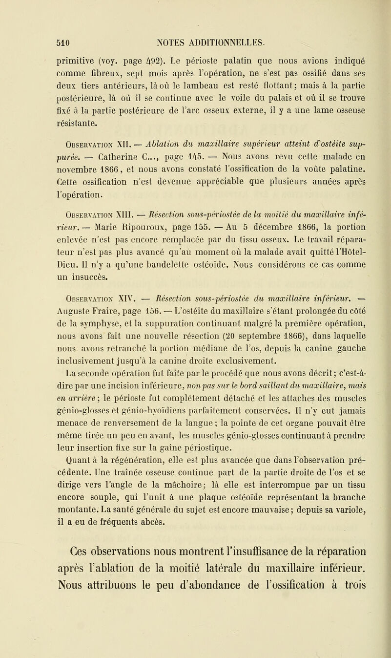 primitive (voy. page Zi92). Le périoste palatin que nous avions indiqué comme fibreux, sept mois après l'opération, ne s'est pas ossifié dans ses deux tiers antérieurs, là où le lambeau est resté flottant ; mais à la partie postérieure, là où il se continue avec le voile du palais et où il se trouve fixé à la partie postérieure de l'arc osseux externe, il y a une lame osseuse résistante. Observation XII. — Ablation du maxillaire supérieur atteint d'ostéite sup- purée. — Catherine C.., page 145. — Nous avons revu cette malade en novembre 1866, et nous avons constaté l'ossification de la voûte palatine. Cette ossification n'est devenue appréciable que plusieurs années après l'opération. Observation XIII. — Résection sous-périostée de la moitié du maxillaire infé- rieur.— Marie Ripouroux, page 155. —Au 5 décembre 1866, la portion enlevée n'est pas encore remplacée par du tissu osseux. Le travail répara- teur n'est pas plus avancé qu'au moment où la malade avait quitté l'Hôtel- Dieu. Il n'y a qu'une bandelette ostéoïde. Nous considérons ce cas comme un insuccès. Observation XIV. — Résection sous-périostée du maxillaire inférieur. — Auguste Fraire, page 156. — L'ostéite du maxillaire s'étant prolongée du côté de la symphyse, et la suppuration continuant malgré la première opération, nous avons fait une nouvelle résection (!20 septembre 1866), dans laquelle nous avons retranché la portion médiane de l'os, depuis la canine gauche inclusivement jusqu'à la canine droite exclusivement. La seconde opération fut faite par le procédé que nous avons décrit ; c'est-à- dire par une incision inférieure, non pas sur le bord saillant du maxillaire, mais en arrière ; le périoste fut complètement détaché et les attaches des muscles génio-glosses et génio-hyoïdiens parfaitement conservées. Il n'y eut jamais menace de renversement de la langue ; la pointe de cet organe pouvait être même tirée un peu en avant, les muscles génio-glosses continuant à prendre leur insertion fixe sur la gaîne périostique. Quant à la régénération, elle est plus avancée que dans l'observation pré- cédente. Une traînée osseuse continue part de la partie droite de l'os et se dirige vers l'angle de la mâchoire; là elle est interrompue par un tissu encore souple, qui l'unit à une plaque ostéoïde représentant la branche montante. La santé générale du sujet est encore mauvaise ; depuis sa variole, il a eu de fréquents abcès. Ces observations nous montrent l'insuffisance de la réparation après l'ablation de la moitié latérale du maxillaire inférieur. Nous attribuons le peu d'abondance de l'ossification à trois