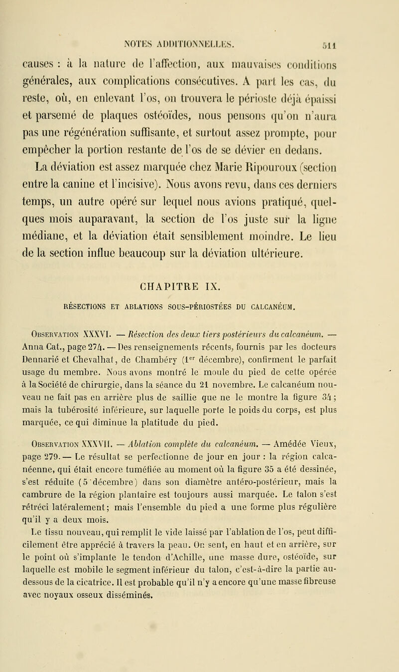 causes : à la nature de l'affection, aux mauvaises conditions générales, aux complications consécutives. A part les eus, du reste, où, en enlevant l'os, on trouvera le périoste déjà épaissi et parsemé de plaques ostéoïdes, nous pensons qu'on n'aura pas une régénération suffisante, et surtout assez prompte, pour empêcher la portion restante de l'os de se dévier en dedans. La déviation est assez marquée chez Marie Ripouroux (section entre la canine et l'incisive). Nous avons revu, dans ces derniers temps, un autre opéré sur lequel nous avions pratiqué, quel- ques mois auparavant, la section de l'os juste sur la ligne médiane, et la déviation était sensiblement moindre. Le lieu de la section influe beaucoup sur la déviation ultérieure. CHAPITRE IX. RÉSECTIONS ET ABLATIONS SOUS-PÉRIOSTÉES DU CALCANÉUM. Observation XXXVI. —Résection des deux tiers postérieurs du calcanéum. — Anna Cat., page Ttl\. — Des renseignements récents, fournis par les docteurs Dennarié et Chevalhat, de Chambéry (1er décembre), confirment le parfait usage du membre. Nous avons montré le moule du pied de cette opérée à la Société de chirurgie, dans la séance du 21 novembre. Le calcanéum nou- veau ne fait pas en arrière plus de saillie que ne le montre la figure 34 ; mais la tubérosité inférieure, sur laquelle porte le poids du corps, est plus marquée, ce qui diminue la platitude du pied. Observation XXXVII. — Ablation complète du calcanéum. — Amédée Vieux, page 279.— Le résultat se perfectionne de jour en jour : la région calca- néenne, qui était encore tuméfiée au moment où la figure 35 a été dessinée, s'est réduite (5 décembre) dans son diamètre antéro-postérieur, mais la cambrure de la région plantaire est toujours aussi marquée. Le talon s'est rétréci latéralement; mais l'ensemble du pied a une forme plus régulière qu'il y a deux mois. Le tissu nouveau, qui remplit le vide laissé par l'ablation de l'os, peut diffi- cilement être apprécié à travers la peau. On sent, en haut et en arrière, sur le point où s'implante le tendon d'Achille, une masse dure, ostéoïde, sur laquelle est mobile le segment inférieur du talon, c'est-à-dire la partie au- dessous de la cicatrice. Il est probable qu'il n'y a encore qu'une masse fibreuse avec noyaux osseux disséminés.