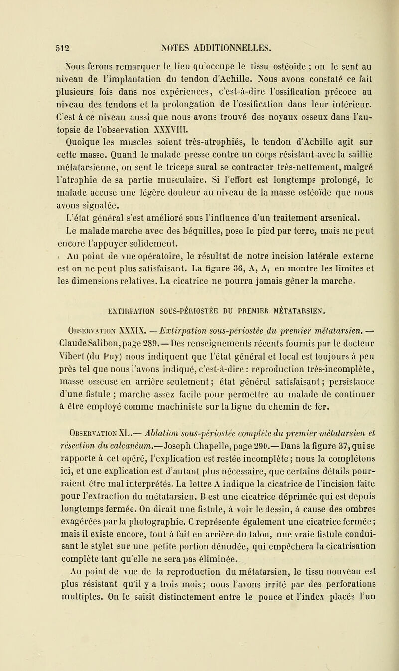 Nous ferons remarquer le lieu qu'occupe le tissu ostéoïde ; on le sent au niveau de l'implantation du tendon d'Achille. Nous avons constaté ce fait plusieurs fois dans nos expériences, c'est-à-dire l'ossification précoce au niveau des tendons et la prolongation de l'ossification dans leur intérieur. C'est à ce niveau aussi que nous avons trouvé des noyaux osseux dans l'au- topsie de l'observation XXXVIII. Quoique les muscles soient très-atrophiés, le tendon d'Achille agit sur cette masse. Quand le malade presse contre un corps résistant avec la saillie métatarsienne, on sent le triceps sural se contracter très-nettement, malgré l'atrophie de sa partie musculaire. Si l'effort est longtemps prolongé, le malade accuse une légère douleur au niveau de la masse ostéoïde que nous avons signalée. L'état général s'est amélioré sous l'influence d'un traitement arsenical. Le malade marche avec des béquilles, pose le pied par terre, mais ne peut encore l'appuyer solidement. i Au point de vue opératoire, le résultat de notre incision latérale externe est on ne peut plus satisfaisant. La figure 36, A, A, en montre les limites et les dimensions relatives. La cicatrice ne pourra jamais gêner la marche. EXTIRPATION SOUS-PÉRIOSTÉE DU PREMIER MÉTATARSIEN. Observation XXXIX. —Extirpation sous-périostée du premier métatarsien. — Claude Salibon, page 289.— Des renseignements récents fournis par le docteur Vibert (du Puy) nous indiquent que l'état général et local est toujours à peu près tel que nous l'avons indiqué, c'est-à-dire : reproduction très-incomplète, masse osseuse en arrière seulement ; état général satisfaisant; persistance d'une fistule ; marche assez facile pour permettre au malade de continuer à être employé comme machiniste sur la ligne du chemin de fer. Observation XL.— Ablation sous-périostée complète du premier métatarsien et résection du calcanéum.—Joseph Chapelle, page 290.— Dans la figure 37, qui se rapporte à cet opéré, l'explication est restée incomplète; nous la complétons ici, et une explication est d'autant plus nécessaire, que certains détails pour- raient être mal interprétés. La lettre A indique la cicatrice de l'incision faite pour l'extraction du métatarsien. B est une cicatrice déprimée qui est depuis longtemps fermée. On dirait une fistule, à voir le dessin, à cause des ombres exagérées parla photographie. C représente également une cicatrice fermée ; mais il existe encore, tout à fait en arrière du talon, une vraie fistule condui- sant le stylet sur une petite portion dénudée, qui empêchera la cicatrisation complète tant qu'elle ne sera pas éliminée. Au point de vue de la reproduction du métatarsien, le tissu nouveau est plus résistant qu'il y a trois mois; nous l'avons irrité par des perforations multiples. On le saisit distinctement entre le pouce et l'index placés l'un