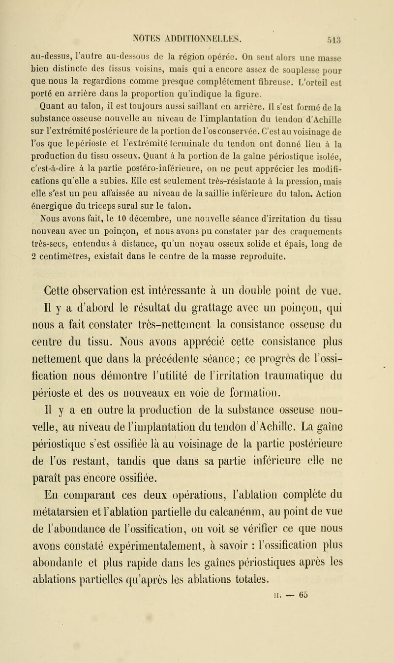 au-dessus, l'autre au-dessous de la région opérée. On sent alors une musse bien distincte des tissus voisins, mais qui a encore assez de souplesse pour que nous la regardions comme presque complètement fibreuse. L'orteil est porté en arrière dans la proportion qu'indique la figure. Quant au talon, il est toujours aussi saillant en arrière. Il s'est formé de la substance osseuse nouvelle au niveau de l'implantation du tendon d'Acbillc sur l'extrémité postérieure de la portion de l'os conservée. C'est au voisinage de l'os que lepérioste et l'extrémité terminale du tendon ont donné lieu à la production du tissu osseux. Quant à la portion de la gaine périostique isolée, c'est-à-dire à la partie postéro-inférieure, on ne peut apprécier les modifi- cations qu'elle a subies. Elle est seulement très-résistante à la pression, mais elle s'est un peu affaissée au niveau de la saillie inférieure du talon. Action énergique du triceps sural sur le talon. Nous avons fait, le 10 décembre, une nouvelle séance d'irritation du tissu nouveau avec un poinçon, et nous avons pu constater par des craquements très-secs, entendus à distance, qu'un noyau osseux solide et épais, long de 2 centimètres, existait dans le centre de la masse reproduite. Cette observation est intéressante à un double point de vue. Il y a d'abord le résultat du grattage avec un poinçon, qui nous a fait constater très-nettement la consistance osseuse du centre du tissu. Nous avons apprécié cette consistance plus nettement que dans la précédente séance; ce progrès de l'ossi- fication nous démontre l'utilité de l'irritation traumatique du périoste et des os nouveaux en voie de formation. Il y a en outre la production de la substance osseuse nou- velle, au niveau de l'implantation du tendon d'Achille. La gaine périostique s'est ossifiée là au voisinage de la partie postérieure de l'os restant, tandis que dans sa partie inférieure elle ne paraît pas encore ossifiée. En comparant ces deux opérations, l'ablation complète du métatarsien et l'ablation partielle du calcanénm, au point de vue de l'abondance de l'ossification, on voit se vérifier ce que nous avons constaté expérimentalement, à savoir : l'ossification plus abondante et plus rapide dans les gaines périostiques après les ablations partielles qu'après les ablations totales. u. — 65