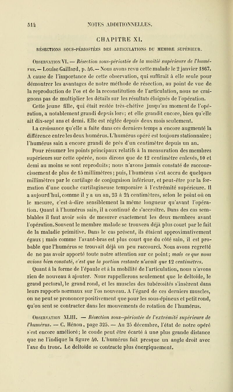 CHAPITRE XI. RÉSECTIONS SOUS-PÉRIOSTÉES DES ARTICULATIONS DU MEMBRE SUPÉRIEUR. Observation VI. — Résection sous-périostée de la moitié supérieure de rhume' rus. — Louise Gaillard, p. Zi6.— Nous avons revu cette malade le 2 janvier 1867. A cause de l'importance de cette observation, qui suffirait à elle seule pour démontrer les avantages de notre méthode de résection, au point de vue de la reproduction de l'os et de la reconstitution de l'articulation, nous ne crai- gnons pas de multiplier les détails sur les résultats éloignés de l'opération. Cette jeune fille, qui était restée très-chétive jusqu'au moment de l'opé- ration, a notablement grandi depuis lors; et elle grandit encore, bien qu'elle ait dix-sept ans et demi. Elle est réglée depuis deux mois seulement. La croissance qu'elle a faite dans ces derniers temps a encore augmenté la différence entre les deux humérus. L'humérus opéré est toujours stationnaire ; l'humérus sain a encore grandi de près d'un centimètre depuis un an. Pour résumer les points principaux relatifs à la mensuration des membres supérieurs sur cette opérée, nous dirons que de 12 centimètre enlevés, 10 et demi au moins se sont reproduits; nous n'avons jamais constaté de raccour- cissement de plus de 15millimètres; puis, l'humérus s'est accru de quelques millimètres par le cartilage de conjugaison inférieur, et peut-être parla for- mation d'une couche cartilagineuse temporaire à l'extrémité supérieure. Il a aujourd'hui, comme il y a un an, 23 à llx centimètres, selon le point où on le mesure, c'est-cà-dire sensiblement la même longueur qu'avant l'opéra- tion. Quant à l'humérus sain, il a continué de s'accroître. Dans des cas sem- blables il faut avoir soin de mesurer exactement les deux membres avant l'opération. Souvent le membre malade se trouvera déjà plus court par le fait de la maladie primitive. Dans le cas présent, ils étaient approximativement égaux ; mais comme l'avant-bras est plus court que du côté sain, il est pro- bable que l'humérus se trouvait déjà un peu raccourci. Nous avons regretté de ne pas avoir apporté toute notre attention sur ce point; mais ce que nous avions bien constaté, cest que la portion restante n'avait que 12 centimètres. Quant à la forme de l'épaule et à la mobilité de l'articulation, nous n'avons rien de nouveau à ajouter. Nous rappellerons seulement que le deltoïde, le grand pectoral, le grand rond, et les muscles des tubérosités s'insèrent dans leurs rapports normaux sur l'os nouveau. A l'égard de ces derniers muscles, on ne peut se prononcer positivement que pour les sous-épineux et petit rond, qu'on sent se contracter dans les mouvements de rotation de l'humérus. Observation XLIII. — Résection sous-périostée de Vextrémité supérieure de l'humérus. — C. Hénon, page 325. — Au 25 décembre, l'état de notre opéré s'est encore amélioré; le coude peut être écarté à une plus grande distance que ne l'indique la figure ZiO. L'humérus fait presque un angle droit avec l'axe du tronc. Le deltoïde se contracte plus énergiquement.