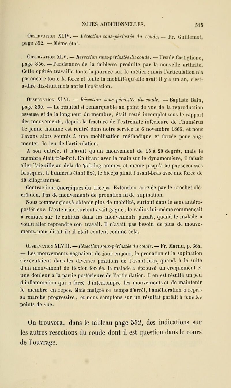 Observation XLIV.— Résection sous-périostée du coude.— Er. Guillemot, page 352. — Môme état. Observation XLV. — Résection sous-périostée du coude. — Ursule Custiglione, page 356. —Persistance de la faiblesse produite par la nouvelle arthrite. Cette opérée travaille toute la journée sur le métier; mais l'articulation n'a pas encore toute la force et toute la mobilité qu'elle avait il y a un an, c'est- à-dire dix-huit mois après l'opération. Observation XLVI. — Résection sous-périostée du coude. — Baptiste Bain, page 360. — Le résultat si remarquable au point de vue de la reproduction osseuse et de la longueur du membre, était resté incomplet sous le rapport des mouvements, depuis la fracture de l'extrémité inférieure de l'humérus Ce jeune homme est rentré dans notre service le 6 novembre 1866, et nous l'avons alors soumis à une mobilisation méthodique et forcée pour aug- menter le jeu de l'articulation. A son entrée, il n'avait qu'un mouvement de 15 à 20 degrés, mais le membre était très-fort. En tirant avec la main sur le dynamomètre, il faisait aller l'aiguille au delà de Zi5 kilogrammes, et même jusqu'à 50 par secousses brusques. L'humérus étant fixé, le biceps pliait l'avant-bras avec une force de 10 kilogrammes. Contractions énergiques du triceps. Extension arrêtée par le crochet olé- crânien. Pas de mouvements de pronation ni de supination. Nous commencions à obtenir plus de mobilité, surtout dans le sens antéro- postérieur. L'extension surtout avait gagné; le radius lui-même commençait à remuer sur le cubitus dans les mouvements passifs, quand le malade a voulu aller reprendre son travail. Il n'avait pas besoin de plus de mouve- ments, nous disait-il; il était content comme cela. Observation XLVIII. —Résection sous-périostée du coude. — Fr. Marnu, p. 364. — Les mouvements gagnaient de jour en jour, la pronation et la supination s'exécutaient dans les diverses positions de l'avant-bras, quand, à la suite d'un mouvement de flexion forcée, la malade a éprouvé un craquement et une douleur à la partie postérieure de l'articulation. Il en est résulté un peu d'inflammation qui a forcé d'interrompre les mouvements et de maintenir le membre en repos. Mais malgré ce temps d'arrêt, l'amélioration a repris sa marche progressive, et nous comptons sur un résultat parfait à tous les points de vue. On trouvera, dans le tableau page 352, des indications sur les autres résections du coude dont il est question dans le cours de l'ouvrage.