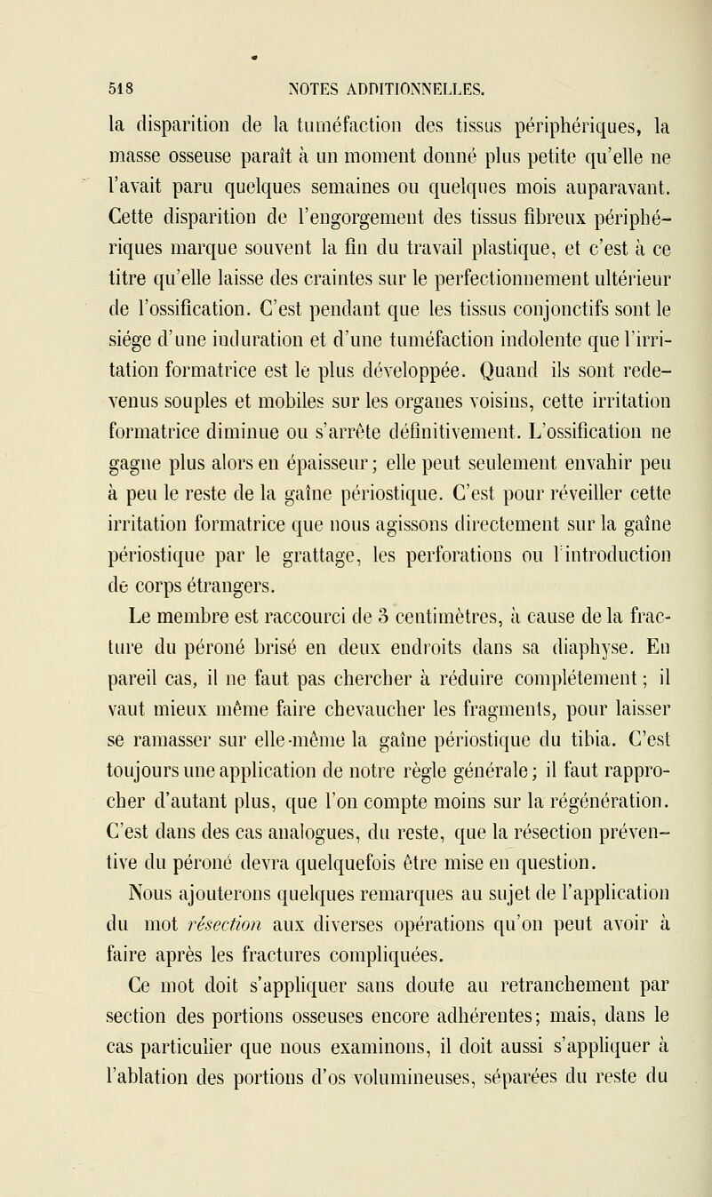 la disparition de la tuméfaction des tissus périphériques, la masse osseuse paraît à un moment donné plus petite qu'elle ne l'avait paru quelques semaines ou quelques mois auparavant. Cette disparition de l'engorgement des tissus fibreux périphé- riques marque souvent la fin du travail plastique, et c'est à ce titre qu'elle laisse des craintes sur le perfectionnement ultérieur de l'ossification. C'est pendant que les tissus conjonctifs sont le siège d'une induration et d'une tuméfaction indolente que l'irri- tation formatrice est le plus développée. Quand ils sont rede- venus souples et mobiles sur les organes voisins, cette irritation formatrice diminue ou s'arrête définitivement. L'ossification ne gagne plus alors en épaisseur ; elle peut seulement envahir peu à peu le reste de la gaine périostique. C'est pour réveiller cette irritation formatrice que nous agissons directement sur la gaîne périostique par le grattage, les perforations ou Y introduction de corps étrangers. Le membre est raccourci de 3 centimètres, à cause de la frac- ture du péroné brisé en deux endroits dans sa diaphyse. En pareil cas, il ne faut pas chercher à réduire complètement ; il vaut mieux même faire chevaucher les fragments, pour laisser se ramasser sur elle-même la gaîne périostique du tibia. C'est toujours une application de notre règle générale; il faut rappro- cher d'autant plus, que l'on compte moins sur la régénération. C'est dans des cas analogues, du reste, que la résection préven- tive du péroné devra quelquefois être mise en question. Nous ajouterons quelques remarques au sujet de l'application du mot résection aux diverses opérations qu'on peut avoir à faire après les fractures compliquées. Ce mot doit s'appliquer sans doute au retranchement par section des portions osseuses encore adhérentes; mais, dans le cas particulier que nous examinons, il doit aussi s'appliquer à l'ablation des portions d'os volumineuses, séparées du reste du