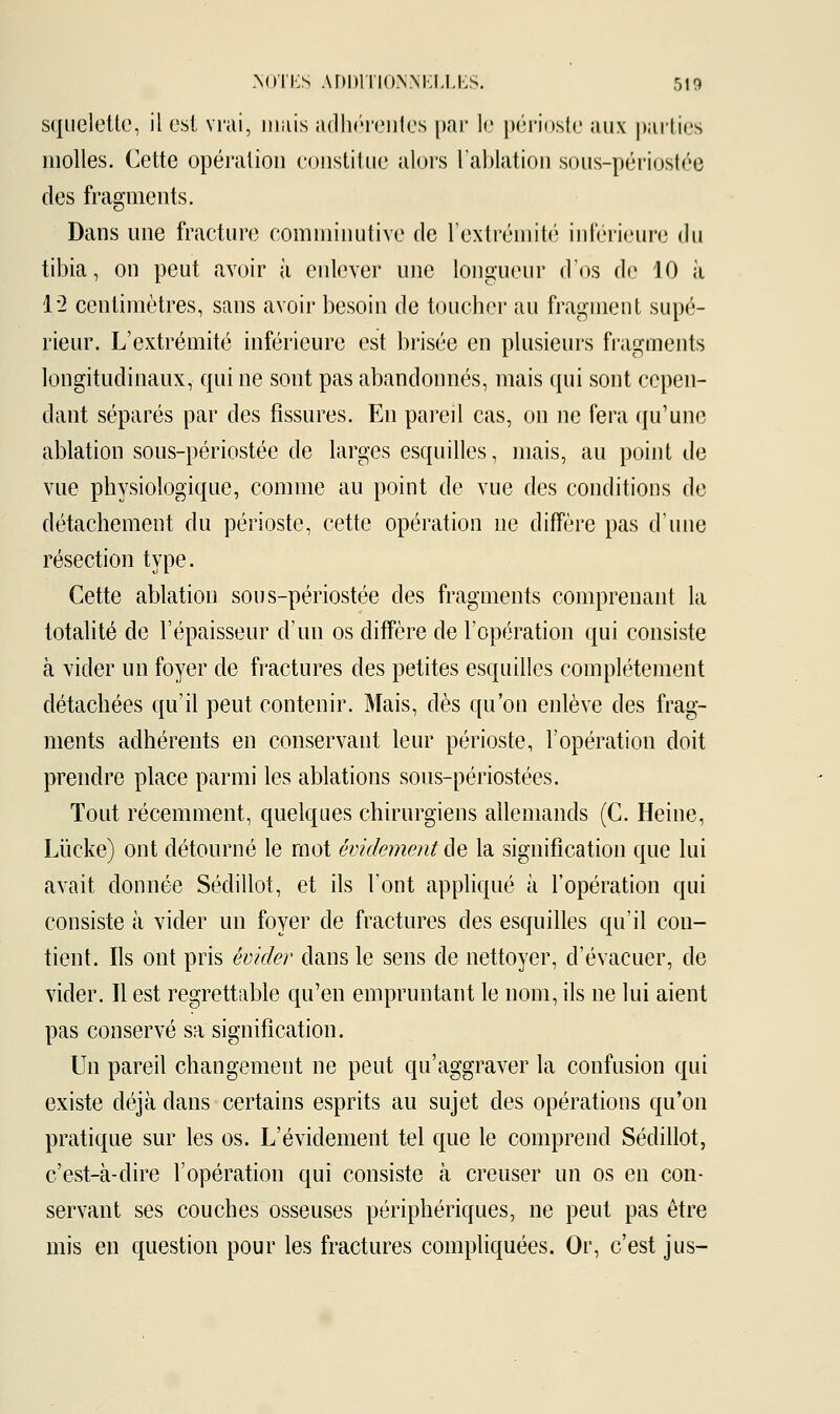 squelette, il est vrai, umis adhérentes par le périoste aux parties molles. Cette opération constitue alors l'ablation sous-périostée des fragments. Dans une fracture comminutive de l'extrémité inférieure du tibia, on peut avoir à enlever une longueur d'os de 10 à 1*2 centimètres, sans avoir besoin de toucher au fragment supé- rieur. L'extrémité inférieure est brisée en plusieurs fragments longitudinaux, qui ne sont pas abandonnés, mais qui sont cepen- dant séparés par des fissures. En pareil cas, on ne fera qu'une ablation sous-périostée de larges esquilles, mais, au point de vue physiologique, comme au point de vue des conditions de détachement du périoste, cette opération ne diffère pas d'une résection type. Cette ablation sous-périostée des fragments comprenant la totalité de l'épaisseur d'un os diffère de l'opération qui consiste à vider un foyer de fractures des petites esquilles complètement détachées qu'il peut contenir. Mais, dès qu'on enlève des frag- ments adhérents en conservant leur périoste, l'opération doit prendre place parmi les ablations sous-périostées. Tout récemment, quelques chirurgiens allemands (C. Heine, Liïcke) ont détourné le mot évidementâe la signification que lui avait donnée Sédillot, et ils l'ont appliqué à l'opération qui consiste à vider un foyer de fractures des esquilles qu'il con- tient. Ils ont pris êvider dans le sens de nettoyer, d'évacuer, de vider. Il est regrettable qu'en empruntant le nom, ils ne lui aient pas conservé sa signification. Un pareil changement ne peut qu'aggraver la confusion qui existe déjà clans certains esprits au sujet des opérations qu'on pratique sur les os. L'évidement tel que le comprend Sédillot, c'est-à-dire l'opération qui consiste à creuser un os en con- servant ses couches osseuses périphériques, ne peut pas être mis en question pour les fractures compliquées. Or, c'est jus-