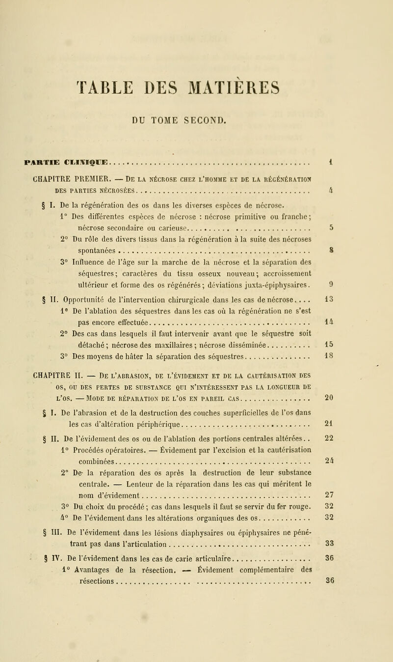 TABLE DES MATIERES DU TOME SECOND. PARTIE CLIRIQCE 1 CHAPITRE PREMIER. — De la nécrose chez l'homme et de la régénération DES PAKTIES NÉCROSÉES 4 § I. De la régénération des os dans les diverses espèces de nécrose. 1° Des différentes espèces de nécrose : nécrose primitive ou franche; nécrose secondaire ou carieuse 5 2° Du rôle des divers tissus dans la régénération à la suite des nécroses spontanées 8 3° Influence de l'âge sur la marche de la nécrose et la séparation des séquestres ; caractères du tissu osseux nouveau ; accroissement ultérieur et forme des os régénérés; déviations juxta-épiphysaires. 9 § II. Opportunité de l'intervention chirurgicale dans les cas de nécrose. ... 13 1° De l'ablation des séquestres dans les cas où la régénération ne s'est pas encore effectuée 14 2° Des cas dans lesquels il faut intervenir avant que le séquestre soit détaché ; nécrose des maxillaires ; nécrose disséminée 15 3° Des moyens de hâter la séparation des séquestres 18 CHAPITRE II. — De l'abrasion, de l'évidement et de la cautérisation des os, ou des pertes de substance qui n'intéressent pas la longueur de l'os. — Mode de réparation de l'os en pareil cas 20 § I. De l'abrasion et de la destruction des couches superficielles de l'os dans les cas d'altération périphérique 21 § II. De l'évidement des os ou de l'ablation des portions centrales altérées. . 22 1° Procédés opératoires. — Évidement par l'excision et la cautérisation combinées 24 2° De- la réparation des os après la destruction de leur substance centrale. — Lenteur de la réparation dans les cas qui méritent le nom d'évidement 27 3° Du choix du procédé ; cas dans lesquels il faut se servir du fer rouge. 32 4° De l'évidement dans les altérations organiques des os 32 § III. De l'évidement dans les lésions diaphysaires ou épiphysaires ne péné- trant pas dans l'articulation 33 § IV. De l'évidement dans les cas de carie articulaire 36 1° Avantages de la résection. — Évidement complémentaire des résections 36