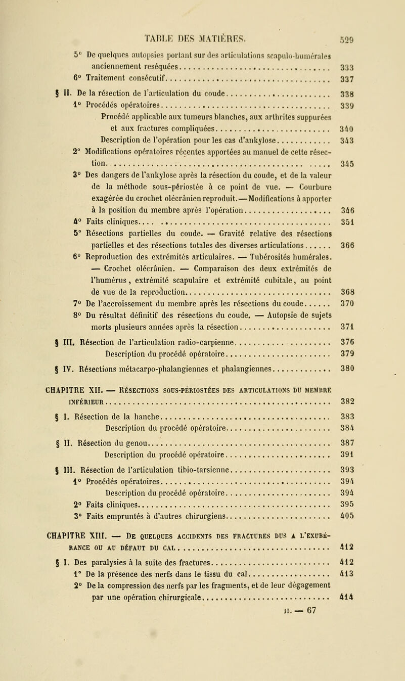 5° De quelques autopsies portant sur des articulations scapulo-bumératei anciennement réséquées 333 6° Traitement consécutif 337 § II. De la résection de l'articulation du coude 338 1° Procédés opératoires 339 . Procédé applicable aux tumeurs blanches, aux arthrites suppurées et aux fractures compliquées 340 Description de l'opération pour les cas d'ankylose 343 2° Modifications opératoires récentes apportées au manuel de cette résec- tion. 345 3° Des dangers de l'ankylose après la résection du coude, et de la valeur de la méthode sous-périostée à ce point de vue. — Courbure exagérée du crochet olécrânien reproduit.—Modifications à apporter à la position du membre après l'opération 346 4° Faits cliniques.... 351 5° Résections partielles du coude. — Gravité relative des résections partielles et des résections totales des diverses articulations 366 6° Reproduction des extrémités articulaires. — Tubérosités humérales. — Crochet olécrânien. — Comparaison des deux extrémités de l'humérus, extrémité scapulaire et extrémité cubitale, au point de vue de la reproduction 368 7° De l'accroissement du membre après les résections du coude 370 8° Du résultat définitif des résections du coude. — Autopsie de sujets morts plusieurs années après la résection 371 § III. Résection de l'articulation radio-carpienne 376 Description du procédé opératoire 379 § IV. Résections métacarpo-phalangiennes et phalangiennes 380 CHAPITRE XII. — RÉSECTIONS SOUS-PÉRIOSTÉES DES ARTICULATIONS DU MEMBRE INFÉRIEUR 382 § I. Résection de la hanche 383 Description du procédé opératoire 384 § II. Résection du genou 387 Description du procédé opératoire 391 § III. Résection de l'articulation tibio-tarsienne 393 1° Procédés opératoires 394 Description du procédé opératoire 394 2° Faits cliniques 395 3° Faits empruntés à d'autres chirurgiens 405 CHAPITRE XIII. — De quelques accidents des fractures dus a l'exubé- rance OU AU DÉFAUT DU CAL 412 § I, Des paralysies à la suite des fractures 412 1° De la présence des nerfs dans le tissu du cal 413 2° De la compression des nerfs par les fragments, et de leur dégagement par une opération chirurgicale 414 h. — 67