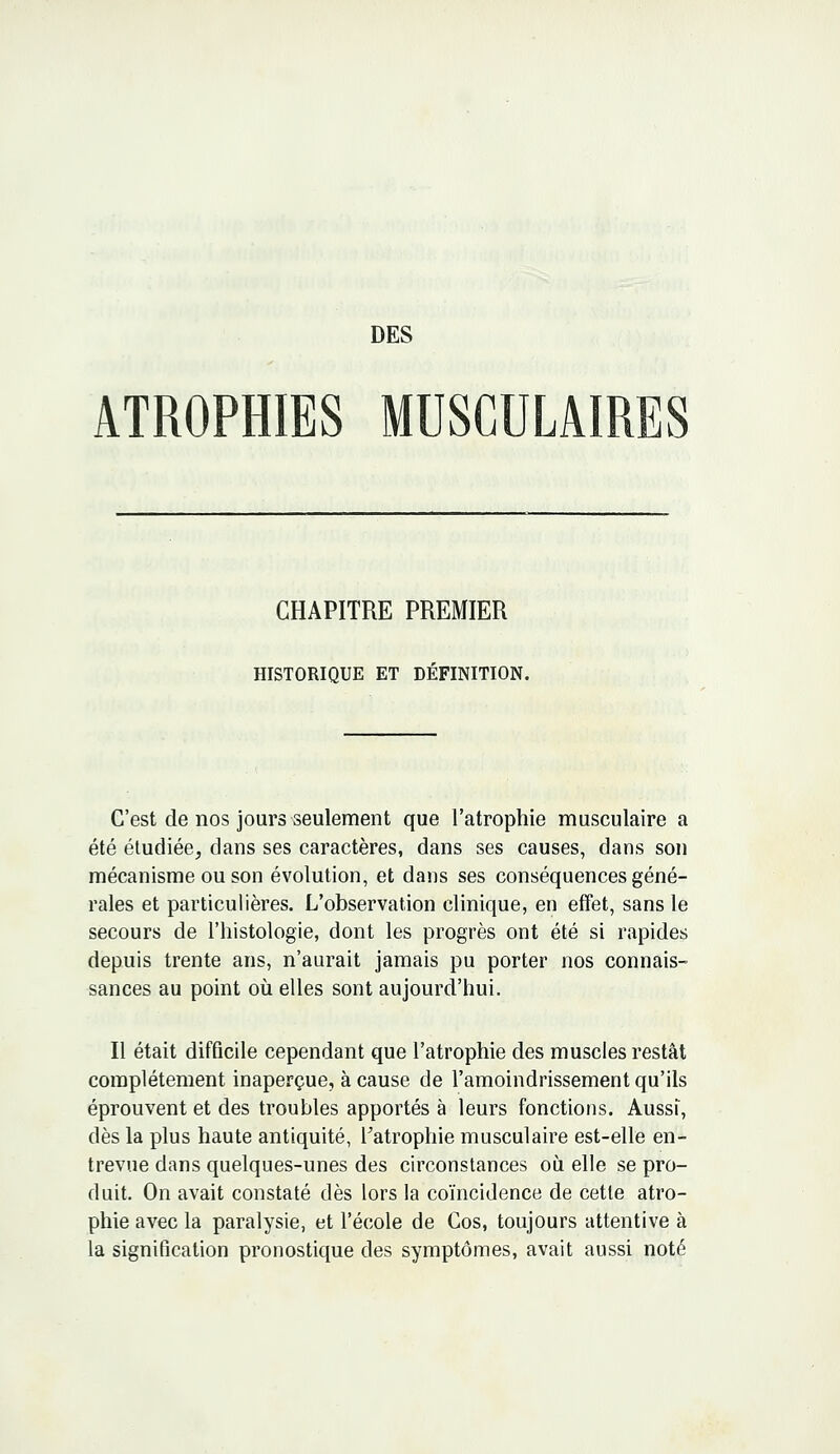 ATROPHIES MUSCULAIRES CHAPITRE PREMIER HISTORIQUE ET DÉFINITION. C'est de nos jours seulement que l'atrophie musculaire a été étudiée, dans ses caractères, dans ses causes, dans son mécanisme ou son évolution, et dans ses conséquences géné- rales et particulières. L'observation clinique, en effet, sans le secours de l'histologie, dont les progrès ont été si rapides depuis trente ans, n'aurait jamais pu porter nos connais- sances au point où elles sont aujourd'hui. Il était difficile cependant que l'atrophie des muscles restât complètement inaperçue, à cause de l'amoindrissement qu'ils éprouvent et des troubles apportés à leurs fonctions. Aussi, dès la plus haute antiquité, l'atrophie musculaire est-elle en- trevue dans quelques-unes des circonstances où elle se pro- duit. On avait constaté dès lors la coïncidence de cette atro- phie avec la paralysie, et l'école de Cos, toujours attentive à la signification pronostique des symptômes, avait aussi noté