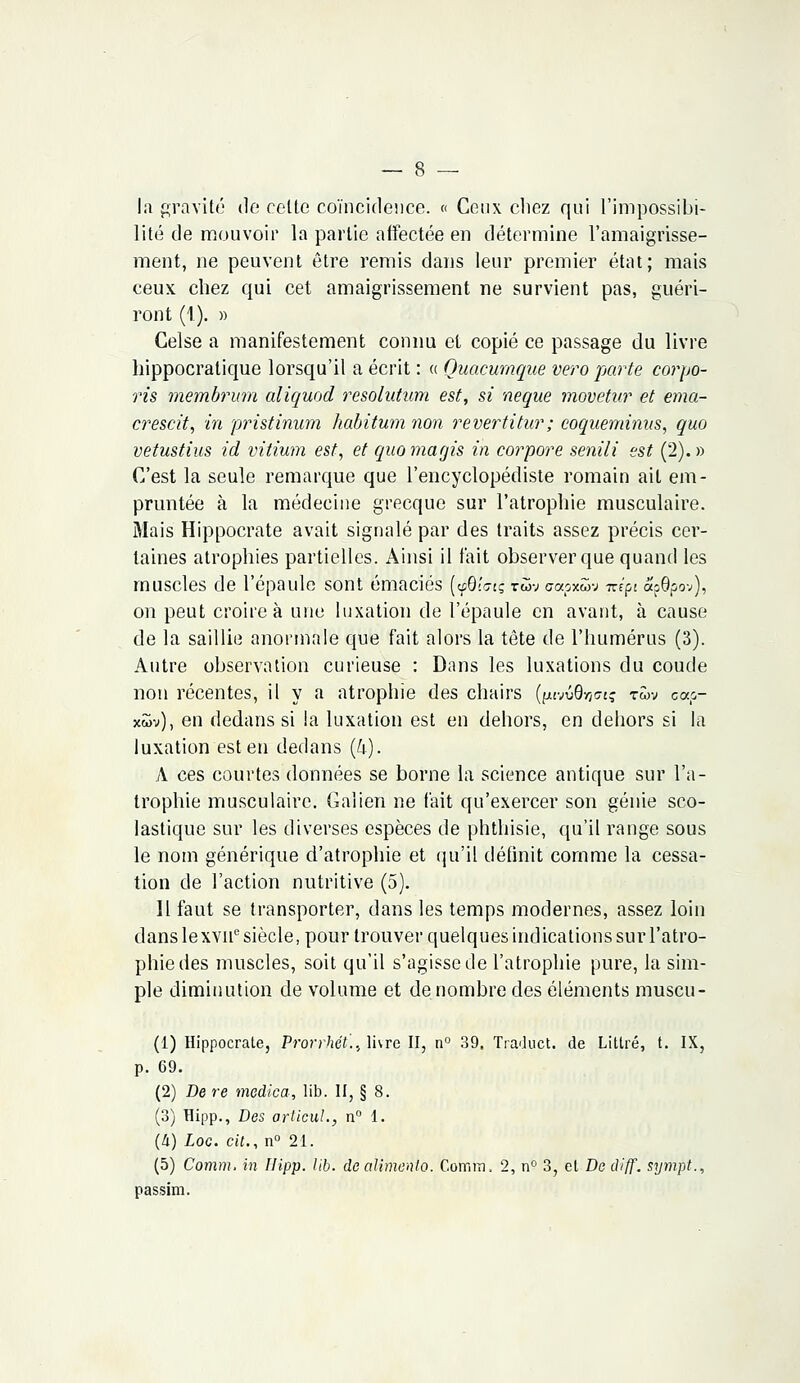 la gravité de celte coïncidence. « Ceux chez qui l'impossibi- lité de mouvoir la partie affectée en détermine l'amaigrisse- ment, ne peuvent être remis dans leur premier état; mais ceux chez qui cet amaigrissement ne survient pas, guéri- ront (1). » Celse a manifestement connu et copié ce passage du livre hippocratique lorsqu'il a écrit : a Quacumque vero parte corpo- ris membrum aliquod resolutum est, si neque movetur et ema- crescit, in pristinum habîtum non revertitur; coqueminus, quo vetustius id vitium est, et quo magis in corpore senili est (2). » C'est la seule remarque que l'encyclopédiste romain ait em- pruntée à la médecine grecque sur l'atrophie musculaire. Mais Hippocrate avait signalé par des traits assez précis cer- taines atrophies partielles. Ainsi il t'ait observer que quand les muscles de l'épaule sont émaciés [yBÎGa; tùv capxwv izipi apôpov), on peut croire à une luxation de l'épaule en avant, à cause de la saillie anormale que fait alors la tête de l'humérus (3). Autre observation curieuse : Dans les luxations du coude non récentes, il y a atrophie des chairs (^vQ-nGiç t«v ca.o- xwv), en dedans si la luxation est en dehors, en dehors si la luxation est en dedans (4). A ces courtes données se borne la science antique sur l'a- trophie musculaire. Galien ne fait qu'exercer son génie sco- lastique sur les diverses espèces de phthisie, qu'il range sous le nom générique d'atrophie et qu'il définit comme la cessa- tion de l'action nutritive (5). Il faut se transporter, dans les temps modernes, assez loin dans lexvne siècle, pour trouver quelques indications sur l'atro- phie des muscles, soit qu'il s'agisse de l'atrophie pure, la sim- ple diminution de volume et dénombre des éléments muscu- (1) Hippocrate, Prorrhét'.., livre II, n° 39. Traduct. de Littré, t. IX, p. 69. (2) Dere medica, lib. II, § 8. (3) Hipp., Des articuL, n° 1. (4) Loc. cit., n° 21. (5) Comm. in Hipp. lib. de alimenta. Cottim. 2, n° 3, et De diff. sympt., passim.