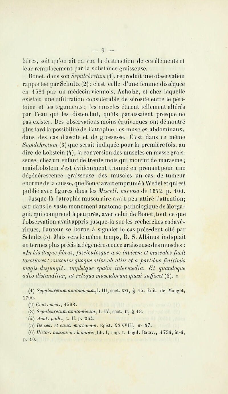 lairès, soit qu'on ait en vue la destruction de ces éléments et leur remplacement par la substance graisseuse. Bonet, dans son Sepuichretum (1), reproduit une observation rapportée par Schultz (2): c'est celle d'une femme disséquée en 1581 par un médecin viennois, Acholze, et chez laquelle existait une infiltration considérable de sérosité entre le péri- toine et les téguments ; les muscles étaient tellement altérés par l'eau qui les distendait, qu'ils paraissaient presque ne pas exister. Des observations moins équivoques ont démontré plus tard la possibilité de l'atrophie des muscles abdominaux, dans des cas d'ascite et de grossesse. C'est dans ce même Sepuichretum (3) que serait indiquée pour la première fois, au dire de Lobstein (&), la conversion des muscles en masse grais- seuse, chez un enfant de trente mois qui mourut de marasme ; mais Lobstein s'est évidemment trompé en prenantpour une dégénérescence graisseuse des muscles un cas de tumeur énorme de la cuisse, que Bonet avait emprunté àWedel et qui est publié avec figures dans les Miscell. curiosa de 1672, p. 100. Jusque-là l'atrophie musculaire avait peu attiré l'attention; car dans le vaste monument anatomo-pathologique de Morga- gni, qui comprend à peu près, avec celui de Bonet, tout ce que l'observation avait appris jusque-là sur les recherches cadavé- riques, l'auteur se borne à signaler le cas précédent cité par Schultz (5). Mais vers le même temps, B. S. Albinus indiquait en termes plus précis la dégénérescence graisseuse des muscles : «In hisitaque fibras, fasciculosgue a se invicem etmusculos facit torosiores; musculos quoque alios ab aliis et à partïbus finitirnis magis disjungit, impletque spatia intermedia. Et quandoque adeo distunditur, ut reliqua musculorum quasi suffocet (6). » (1) Sepuichretum anatomicum, 1. III, sect. xxi, § 15. Édit. de Manget, 1700. (2) Cons.med., 1598. (3) Sepuichretum anatomicum, 1. IV, sect. n, § 13. (4) Anat. path., t. II, p. 364. (5) De sed. et caus. morborum. Epist. XXXVIII, n° 47. (6) Histor. musculor. hominis, lib. I, cap. i. Lugd. Batav., 1734, in-4, p. 10.