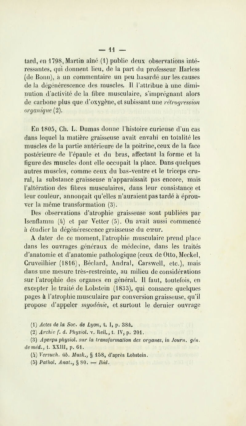 tard, en 1798, Martin aîné (1) publie deux observations inté- ressantes, qui donnent lieu, de la part du professeur Harless (de Bonn), à un commentaire un peu hasardé sur les causes de la dégénérescence des muscles. Il l'attribue à une dimi- nution d'activité de la fibre musculaire, s'imprégnant alors de carbone plus que d'oxygène, et subissant une rétrogression organique (2). En 1805, Ch. L. Dumas donne l'histoire curieuse d'un cas dans lequel la matière graisseuse avait envahi en totalité les muscles de la partie antérieure de la poitrine, ceux de la face postérieure de l'épaule et du bras, affectant la forme et la figure des muscles dont elle occupait la place. Dans quelques autres muscles, comme ceux du bas-ventre et le triceps cru- ral, la substance graisseuse n'apparaissait pas encore, mais l'altération des fibres musculaires, dans leur consistance et leur couleur, annonçait qu'elles n'auraient pas tardé à éprou- ver la même transformation (3). Des observations d'atrophie graisseuse sont publiées par Isenflamm (h) et par Vetter (5). On avait aussi commencé à étudier la dégénérescence graisseuse du cœur. A dater de ce moment, l'atrophie musculaire prend place dans les ouvrages généraux de médecine, dans les traités d'anatomie et d'anatomie pathologique (ceux de Otto, Meckel, Cruveilhier (1816), Béclard, Andral, Carswell, etc.), mais dans une mesure très-restreinte, au milieu de considérations sur l'atrophie des organes en général. Il faut, toutefois, en excepter le traité de Lobstein (1833), qui consacre quelques pages à l'atrophie musculaire par conversion graisseuse, qu'il propose d'appeler myodénie, et surtout le dernier ouvrage (1) Actes de la Soc. de Lyon, t. I, p. 384. (2) Archiv f. d. Physiol. v. Reil., t. IV, p. 201. (3) Aperçu physiol. sur la transformation des organes, in Journ. gén. deméd., t. XXIII, p. 61. (Ù) Versuch. iïb. Musk., § 158, d'après Lobstein. (5) Pathol. Anat., § 80. — Ibid.