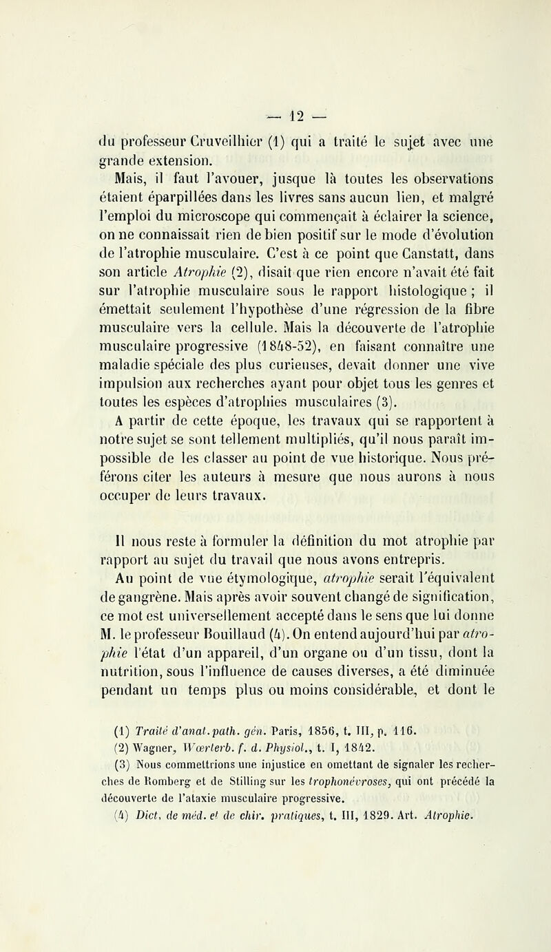 du professeur Cruveilhier (1) qui a traité le sujet avec une grande extension. Mais, il faut l'avouer, jusque là toutes les observations étaient éparpillées dans les livres sans aucun lien, et malgré l'emploi du microscope qui commençait à éclairer la science, on ne connaissait rien de bien positif sur le mode d'évolution de l'atrophie musculaire. C'est à ce point que Canstatt, dans son article Atrophie (2), disait que rien encore n'avait été fait sur l'atrophie musculaire sous le rapport histologique ; il émettait seulement l'hypothèse d'une régression de la fibre musculaire vers la cellule. Mais la découverte de l'atrophie musculaire progressive (1848-52), en faisant connaître une maladie spéciale des plus curieuses, devait donner une vive impulsion aux recherches ayant pour objet tous les genres et toutes les espèces d'atrophies musculaires (3). A partir de cette époque, les travaux qui se rapportent à notre sujet se sont tellement multipliés, qu'il nous paraît im- possible de les classer au point de vue historique. Nous pré- férons citer les auteurs à mesure que nous aurons à nous occuper de leurs travaux. Il nous reste à formuler la définition du mot atrophie par rapport au sujet du travail que nous avons entrepris. Au point de vue étymologique, atrophie serait l'équivalent de gangrène. Mais après avoir souvent changé de signification, ce mot est universellement accepté clans le sens que lui donne M. le professeur Bouillaud {h). On entend aujourd'hui par atro- phie l'état d'un appareil, d'un organe ou d'un tissu, dont la nutrition, sous l'influence de causes diverses, a été diminuée pendant un temps plus ou moins considérable, et dont le (1) Traité d'anat.path. gën. Paris, 1856, t. III, pu 116. (2) Wagner, Wœrterb. f. d. Physiol., t. I, 1842. (3) Nous commettrions une injustice en omettant de signaler les recher- ches de Romberg et de Stilling sur les trophonêvroses, qui ont précédé la découverte de l'ataxie musculaire progressive. (4) Dict, de méd. et de chir. pratiques, t. III, 1829. Art. Atrophie.