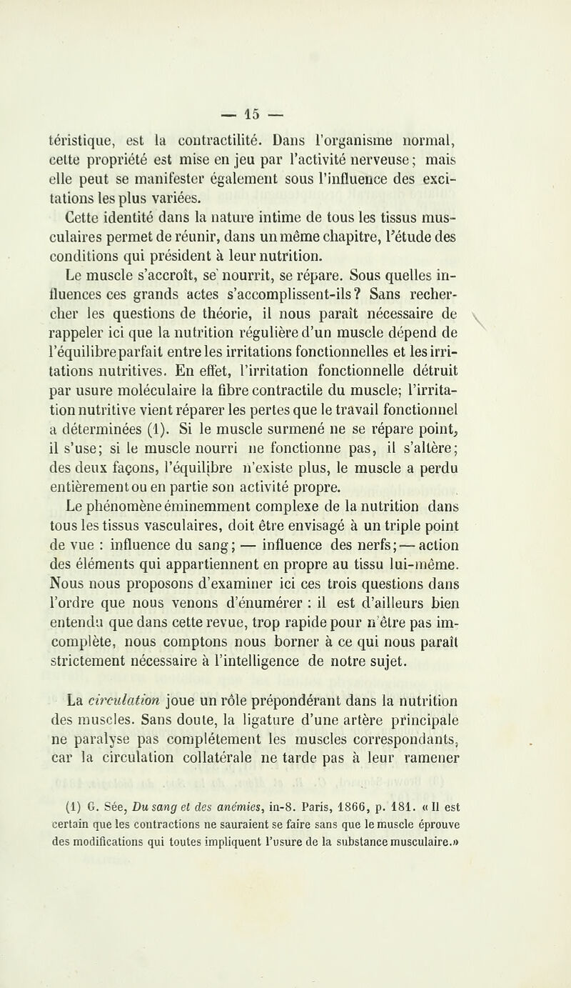 téristique, est la coutractilité. Dans l'organisme normal, cette propriété est mise en jeu par l'activité nerveuse ; mais elle peut se manifester également sous l'influence des exci- tations les plus variées. Cette identité dans la nature intime de tous les tissus mus- culaires permet de réunir, dans un même chapitre, l'étude des conditions qui président à leur nutrition. Le muscle s'accroît, se nourrit, se répare. Sous quelles in- fluences ces grands actes s'accomplissent-ils ? Sans recher- cher les questions de théorie, il nous paraît nécessaire de rappeler ici que la nutrition régulière d'un muscle dépend de l'équilibre parfait entre les irritations fonctionnelles et les irri- tations nutritives. En effet, l'irritation fonctionnelle détruit par usure moléculaire la fibre contractile du muscle; l'irrita- tion nutritive vient réparer les pertes que le travail fonctionnel a déterminées (1). Si le muscle surmené ne se répare point, il s'use; si le muscle nourri ne fonctionne pas, il s'altère; des deux façons, l'équilibre n'existe plus, le muscle a perdu entièrement ou en partie son activité propre. Le phénomène éminemment complexe de la nutrition dans tous les tissus vasculaires, doit être envisagé à un triple point de vue : influence du sang; — influence des nerfs;'—action des éléments qui appartiennent en propre au tissu lui-même. Nous nous proposons d'examiner ici ces trois questions dans l'ordre que nous venons d'énumérer : il est d'ailleurs bien entendu que dans cette revue, trop rapide pour n'être pas im- complète, nous comptons nous borner à ce qui nous paraît strictement nécessaire à l'intelligence de notre sujet. La circulation joue un rôle prépondérant dans la nutrition des muscles. Sans doute, la ligature d'une artère principale ne paralyse pas complètement les muscles correspondants, car la circulation collatérale ne tarde pas à leur ramener (1) G. Sée, Du sang et des anémies, in-8. Paris, 1866, p. 181. «Il est certain que les contractions ne sauraient se faire sans que le muscle éprouve des modifications qui toutes impliquent l'usure de la substance musculaire.» \