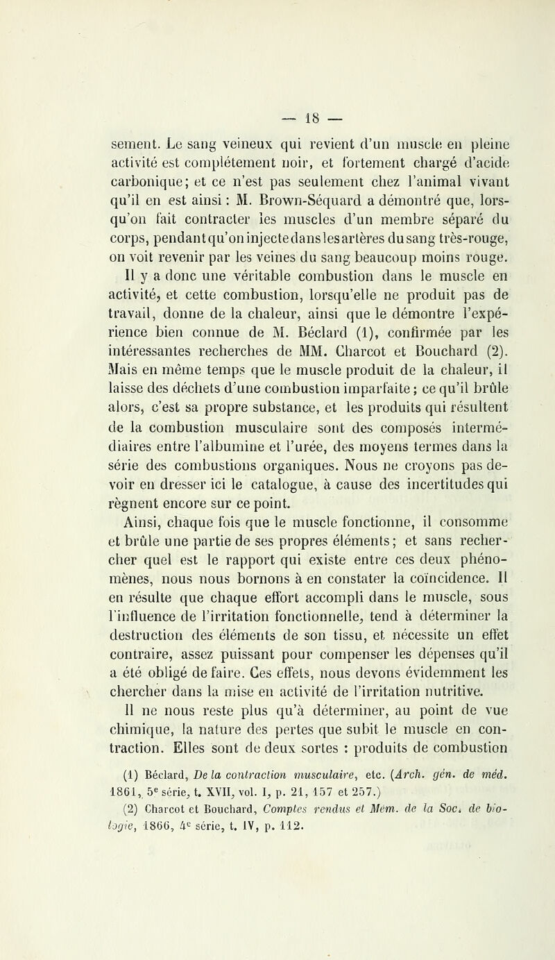 sèment. Le sang veineux qui revient d'un muscle en pleine activité est complètement noir, et fortement chargé d'acide carbonique; et ce n'est pas seulement chez l'animal vivant qu'il en est ainsi : M. Brown-Séquard a démontré que, lors- qu'on fait contracter les muscles d'un membre séparé du corps, pendant qu'on injecte dans les artères du sang très-rouge, on voit revenir par les veines du sang beaucoup moins rouge. Il y a donc une véritable combustion dans le muscle en activité, et cette combustion, lorsqu'elle ne produit pas de travail, donne de la chaleur, ainsi que le démontre l'expé- rience bien connue de M. Béclard (1), confirmée par les intéressantes recherches de MM. Charcot et Bouchard (2). Mais en même temps que le muscle produit de la chaleur, il laisse des déchets d'une combustion imparfaite ; ce qu'il brûle alors, c'est sa propre substance, et les produits qui résultent de la combustion musculaire sont des composés intermé- diaires entre l'albumine et l'urée, des moyens termes dans la série des combustions organiques. Nous ne croyons pas de- voir en dresser ici le catalogue, à cause des incertitudes qui régnent encore sur ce point. Ainsi, chaque fois que le muscle fonctionne, il consomme et brûle une partie de ses propres éléments; et sans recher- cher quel est le rapport qui existe entre ces deux phéno- mènes, nous nous bornons à en constater la coïncidence. Il en résulte que chaque effort accompli dans le muscle, sous l'influence de l'irritation fonctionnelle, tend à déterminer la destruction des éléments de son tissu, et nécessite un effet contraire, assez puissant pour compenser les dépenses qu'il a été obligé défaire. Ces effets, nous devons évidemment les chercher dans la mise en activité de l'irritation nutritive. 11 ne nous reste plus qu'à déterminer, au point de vue chimique, la nature des pertes que subit le muscle en con- traction. Elles sont de deux sortes : produits de combustion (1) Béclard, De la contraction musculaire, etc. (Arch. gén. de méd. 1861,, 5e série, t. XVII, vol. I, p. 21, 157 et 257.) (2) Charcot et Bouchard, Comptes fendus et Mëm. de la Soct de bio- logie, 1866, 4e série, t. IV, p. 112.