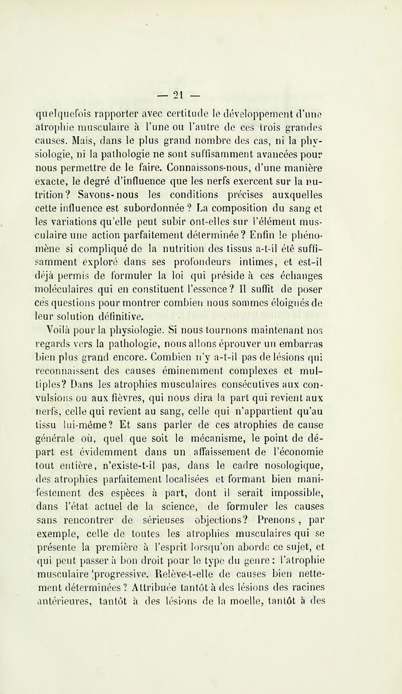 quelquefois rapporter avec certitude le développement d'une atrophie musculaire à l'une ou l'autre de ces trois grandes causes. Mais, dans le plus grand nombre des cas, ni la phy- siologie, ni la pathologie ne sont suffisamment avancées pour nous permettre de le faire. Connaissons-nous, d'une manière exacte, le degré d'influence que les nerfs exercent sur la nu- trition? Savons-nous les conditions précises auxquelles celte influence est subordonnée ? La composition du sang et les variations qu'elle peut subir ont-elles sur l'élément mus- culaire une action parfaitement déterminée? Enfin le phéno- mène si compliqué de la nutrition des tissus a-t-il été suffi- samment exploré dans ses profondeurs intimes, et est-il déjà permis de formuler la loi qui préside à ces échanges moléculaires qui en constituent l'essence? Il suffît de poser ces questions pour montrer combien nous sommes éloignés de leur solution définitive. Voilà pour la physiologie. Si nous tournons maintenant nos regards vers la pathologie, nous allons éprouver un embarras bien plus grand encore. Combien n'y a-t-il pas de lésions qui reconnaissent des causes éminemment complexes et mul- tiples? Dans les atrophies musculaires consécutives aux con- vulsions ou aux fièvres, qui nous dira la part qui revient aux nerfs, celle qui revient au sang, celle qui n'appartient qu'au tissu lui-même? Et sans parler de ces atrophies de cause générale où, quel que soit le mécanisme, le point de dé- part est évidemment dans un affaissement de l'économie tout entière, n'existe-t-il pas, dans le cadre nosologique, des atrophies parfaitement localisées et formant bien mani- festement des espèces à part, dont il serait impossible, dans l'état actuel de la science, de formuler les causes sans rencontrer de sérieuses objections? Prenons, par exemple, celle de toutes les atrophies musculaires qui se présente la première à l'esprit lorsqu'on aborde ce sujet, et qui peut passer à bon droit pour le type du genre: l'atrophie musculaire progressive. Relève-t-elle de causes bien nette- ment déterminées ? Attribuée tantôt à des lésions des racines antérieures, tantôt à des lésions de la moelle, taniôt à des