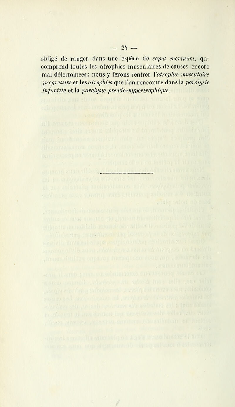 — 2lx — obligé de ranger clans une espèce de caput mortuùm, qu; comprend toutes les atrophies musculaires de causes encore mal déterminées : nous y ferons rentrer {'atrophie musculaire progressive et les atrophies que l'on rencontre dans la paralysie infantile et la paralysie pseudo-hypertrophique.