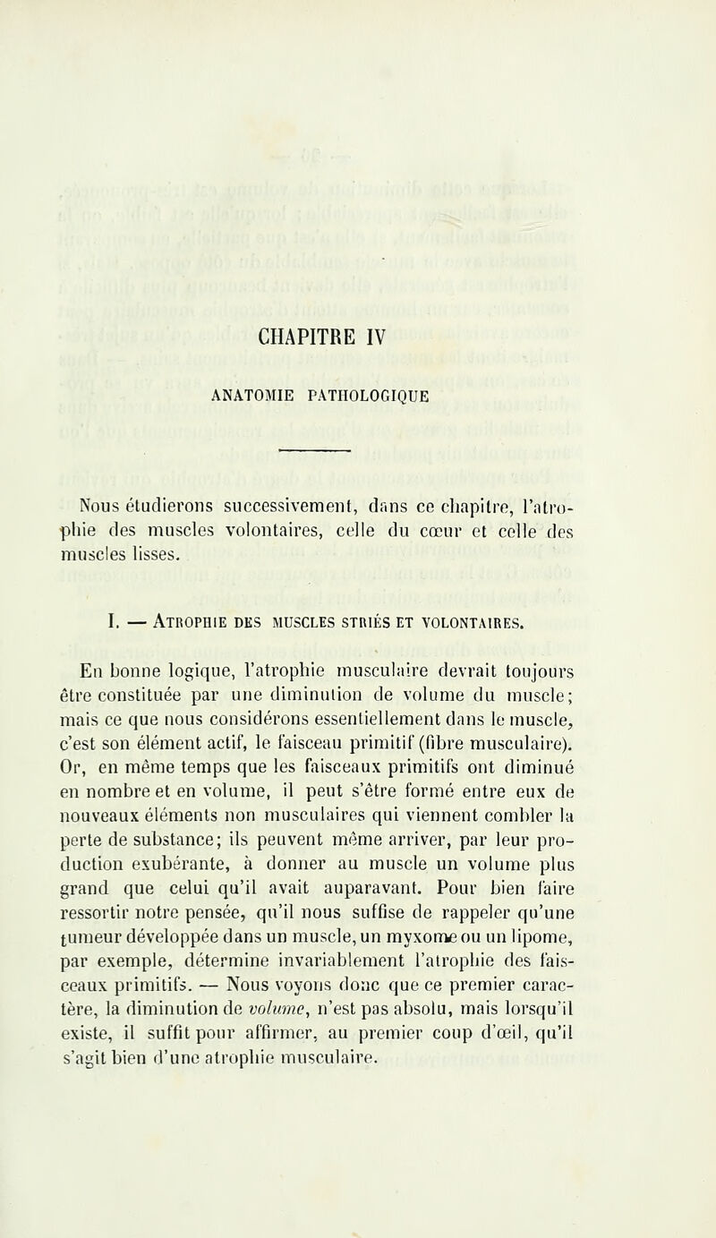 ANATOMIE PATHOLOGIQUE Nous étudierons successivement, dans ce chapitre, l'atro- phie des muscles volontaires, celle du cœur et celle des muscles lisses. I. — Atrophie des muscles striés et volontaires. En bonne logique, l'atrophie musculaire devrait toujours être constituée par une diminution de volume du muscle; mais ce que nous considérons essentiellement dans le muscle, c'est son élément actif, le faisceau primitif (fibre musculaire). Or, en même temps que les faisceaux primitifs ont diminué en nombre et en volume, il peut s'être formé entre eux de nouveaux éléments non musculaires qui viennent combler la perte de substance; ils peuvent même arriver, par leur pro- duction exubérante, à donner au muscle un volume plus grand que celui qu'il avait auparavant. Pour bien faire ressortir notre pensée, qu'il nous suffise de rappeler qu'une tumeur développée dans un muscle, un myxome ou un lipome, par exemple, détermine invariablement l'atrophie des fais- ceaux primitif». — Nous voyons donc que ce premier carac- tère, la diminution de volume, n'est pas absolu, mais lorsqu'il existe, il suffit pour affirmer, au premier coup d'œil, qu'il s'agit bien d'une atrophie musculaire.