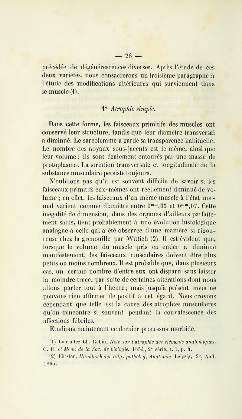 précédée de dégénérescences diverses. Après l'étude de ces deux variétés, nous consacrerons un troisième paragraphe à l'étude des modifications ultérieures qui surviennent dans le muscle (1). 1° Atrophie simple. Dans cette forme, les faisceaux primitifs des muscles ont conservé leur structure, tandis que leur diamètre transversal a diminué. Le sarcolemme a gardé sa transparence habituelle. Le nombre des noyaux sous-jacents est le même, ainsi que leur volume : ils sont également entourés par une masse de protoplasma. La striation transversale et longitudinale de la substance musculaire persiste toujours. N'oublions pas qu'il est souvent difficile de savoir si les faisceaux primitifs eux-mêmes ont réellement diminué de vo- lume ; en effet, les faisceaux d'un même muscle à l'état nor- mal varient comme diamètre entre 0mm,03 et 0mm,07. Cette inégalité de dimension, dans des organes d'ailleurs parfaite- ment sains, tient probablement à une évolution histologique analogue à celle qui a été observée d'une manière si rigou- reuse chez la grenouille par Wittich (2). Il est évident que, lorsque le volume du muscle pris en entier a diminué manifestement, les faisceaux musculaires doivent être plus petits ou moins nombreux. Il est probable que, dans plusieurs cas, un certain nombre d'entre eux ont disparu sans laisser la moindre trace, par suite de certaines altérations dont nous allons parler tout à l'heure; mais jusqu'à présent nous ne pouvons rien affirmer de positif à cet égard. Nous croyons cependant que telle est la cause des atrophies musculaires qu'on rencontre si souvent pendant la convalescence des affections fébriles. Etudions maintenant ce dernier processus morbide. (1) Consultez Ch. Robin, Note sur l'atrophie des êle'menls analomiques. C. R. et. Mém. de la Soc. de biologie. 1854, 2e série, t. 1, p. à. (2) Foïsler., Handbuch dcr allg. palholog. Ario.tomie. Leipzig', 2e, Àufl. 1865.