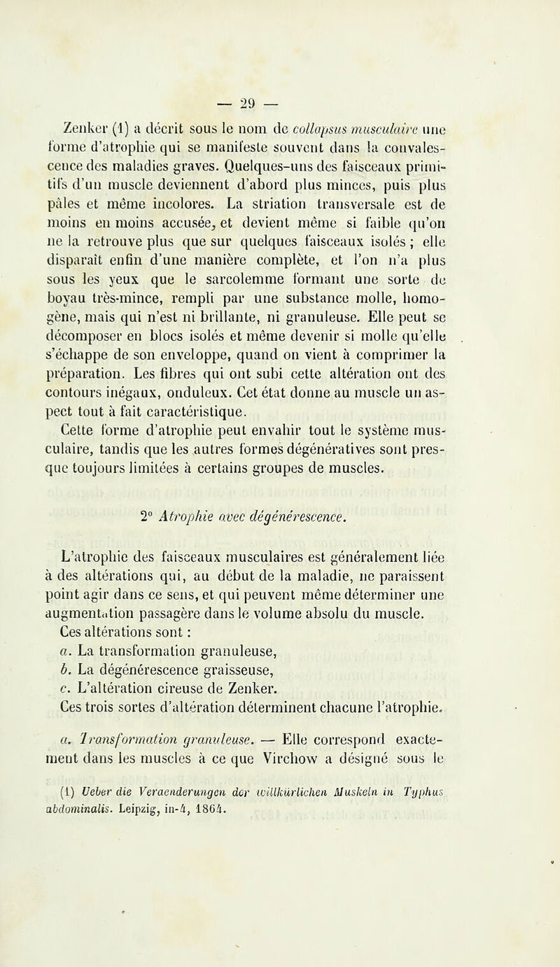 Zenker (1) a décrit sous le nom de cullapsus musculaire une forme d'atrophie qui se manifeste souvent dans la convales- cence des maladies graves. Quelques-uns des faisceaux primi- tifs d'un muscle deviennent d'abord plus minces, puis plus pâles et même incolores. La striation transversale est de moins en moins accusée, et devient même si faible qu'on ne la retrouve plus que sur quelques faisceaux isolés ; elle disparait enfin d'une manière complète, et l'on n'a plus sous les yeux que le sarcolemme formant une sorte de boyau très-mince, rempli par une substance molle, homo- gène, mais qui n'est ni brillante, ni granuleuse. Elle peut se décomposer en blocs isolés et même devenir si molle qu'elle s'échappe de son enveloppe, quand on vient à comprimer la préparation. Les fibres qui ont subi cette altération ont des contours inégaux, onduleux. Cet état donne au muscle un as- pect tout à fait caractéristique. Cette forme d'atrophie peut envahir tout le système mus- culaire, tandis que les autres formes dégénératives sont pres- que toujours limitées à certains groupes de muscles. 2° Atrophie avec dégénérescence. L'atrophie des faisceaux musculaires est généralement liée à des altérations qui, au début de la maladie, ne paraissent point agir dans ce sens, et qui peuvent même déterminer une augmentation passagère dans le volume absolu du muscle. Ces altérations sont : a. La transformation granuleuse, b. La dégénérescence graisseuse, c. L'altération cireuse de Zenker. Ces trois sortes d'altération déterminent chacune l'atrophie. a. Transformation granuleuse. — Elle correspond exacte- ment dans les muscles à ce que Virchow a désigné sous le (1) Ueber die Veraenderungcn dor ivUlkùr lichen Aluskeln in Typhus abdominalis. Leipzig, in-i, 1864.